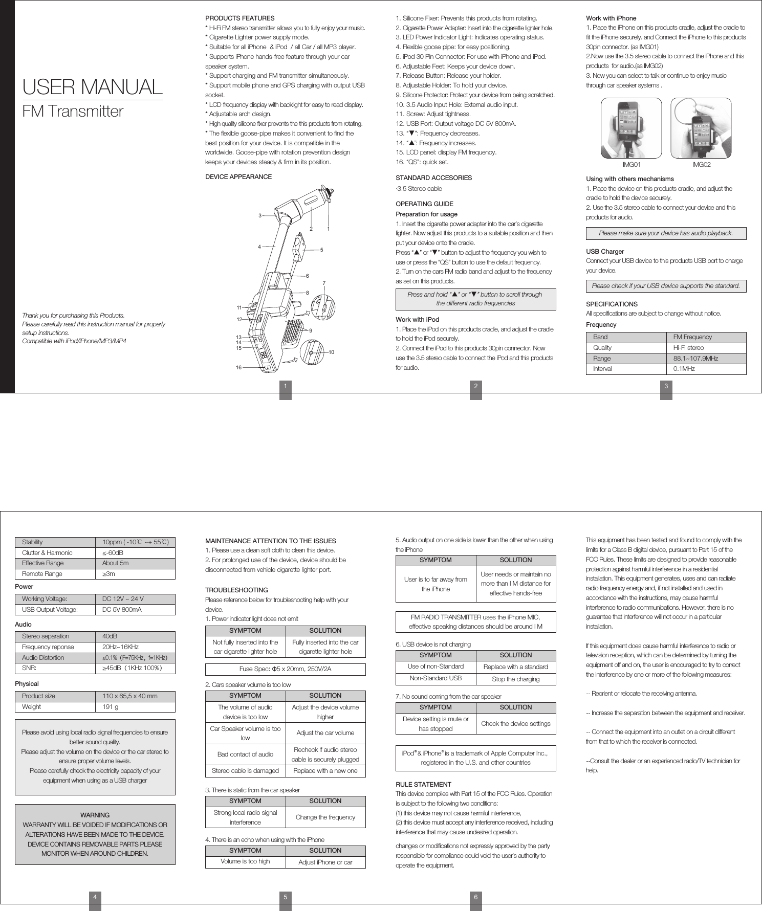 IMG01 IMG021. Place the iPhone on this products cradle, adjust the cradle to ﬁt the iPhone securely. and Connect the iPhone to this products 30pin connector. (as IMG01)2.Now use the 3.5 stereo cable to connect the iPhone and this products  for audio.(as IMG02)3. Now you can select to talk or continue to enjoy music through car speaker systems .Work with iPhone1. Place the device on this products cradle, and adjust the cradle to hold the device securely.2. Use the 3.5 stereo cable to connect your device and this products for audio.Using with others mechanismsThis device complies with Part 15 of the FCC Rules. Operation is subject to the following two conditions:(1) this device may not cause harmful interference, (2) this device must accept any interference received, including interference that may cause undesired operation.changes or modiﬁcations not expressly approved by the party responsible for compliance could void the user&rsquo;s authority to operate the equipment.This equipment has been tested and found to comply with the limits for a Class B digital device, pursuant to Part 15 of the FCC Rules. These limits are designed to provide reasonable protection against harmful interference in a residential installation. This equipment generates, uses and can radiate radio frequency energy and, if not installed and used in accordance with the instructions, may cause harmful interference to radio communications. However, there is no guarantee that interference will not occur in a particular installation.If this equipment does cause harmful interference to radio or television reception, which can be determined by turning the equipment off and on, the user is encouraged to try to correct the interference by one or more of the following measures:-- Reorient or relocate the receiving antenna.-- Increase the separation between the equipment and receiver.-- Connect the equipment into an outlet on a circuit different from that to which the receiver is connected.--Consult the dealer or an experienced radio/TV technician for help.RULE STATEMENT1. Please use a clean soft cloth to clean this device.2. For prolonged use of the device, device should be disconnected from vehicle cigarette lighter port.MAINTENANCE ATTENTION TO THE ISSUESPlease reference below for troubleshooting help with your device.1. Power indicator light does not emitTROUBLESHOOTINGConnect your USB device to this products USB port to charge your device.USB ChargerAll speciﬁcations are subject to change without notice.SPECIFICATIONSPlease make sure your device has audio playback.Please check if your USB device supports the standard.FrequencyBand FM FrequencyQuality Hi-Fi stereoRange 88.1~107.9MHzInterval 0.1MHzPowerWorking Voltage: DC 12V ~ 24 VUSB Output Voltage: DC 5V 800mAStability 10ppm ( -10℃ ~+ 55℃)Clutter &amp; Harmonic &le;-60dBEffective Range About 5mRemote Range &ge;3mAudioStereo separation 40dBFrequency reponse 20Hz~16KHzPhysicalProduct size 110 x 65,5 x 40 mmWeight 191 gAudio Distortion&le;0.1%（F=75KHz，f=1KHz）SNR: &ge;45dB（1KHz 100%）SYMPTOM SOLUTIONFuse Spec: &Phi;5 x 20mm, 250V/2A2. Cars speaker volume is too lowSYMPTOM SOLUTIONPlease avoid using local radio signal frequencies to ensure better sound quality.Please adjust the volume on the device or the car stereo to ensure proper volume levels. Please carefully check the electricity capacity of your equipment when using as a USB chargerWARNINGWARRANTY WILL BE VOIDED IF MODIFICATIONS OR ALTERATIONS HAVE BEEN MADE TO THE DEVICE.DEVICE CONTAINS REMOVABLE PARTS PLEASE MONITOR WHEN AROUND CHILDREN.Not fully inserted into the car cigarette lighter holeThe volume of audio device is too lowAdjust the device volume higherCar Speaker volume is too low Adjust the car volumeBad contact of audio Recheck if audio stereo cable is securely pluggedStereo cable is damaged Replace with a new one3. There is static from the car speakerSYMPTOM SOLUTIONStrong local radio signal interference Change the frequency7. No sound coming from the car speakerSYMPTOM SOLUTIONDevice setting is mute or has stopped Check the device settings4. There is an echo when using with the iPhoneSYMPTOM SOLUTIONVolume is too high Adjust iPhone or car6. USB device is not chargingSYMPTOM SOLUTIONUse of non-Standard Replace with a standardNon-Standard USB Stop the charging5. Audio output on one side is lower than the other when using the iPhoneSYMPTOM SOLUTIONUser is to far away from the iPhoneFM RADIO TRANSMITTER uses the iPhone MIC, effective speaking distances should be around l MUser needs or maintain no more than l M distance for effective hands-freeFully inserted into the car cigarette lighter hole456iPod  &amp; iPhone  is a trademark of Apple Computer Inc., registered in the U.S. and other countriesPRODUCTS FEATURES* Hi-Fi FM stereo transmitter allows you to fully enjoy your music.* Cigarette Lighter power supply mode.* Suitable for all iPhone  &amp; iPod  / all Car / all MP3 player.* Supports iPhone hands-free feature through your car speaker system.* Support charging and FM transmitter simultaneously.* Support mobile phone and GPS charging with output USB socket.* LCD frequency display with backlight for easy to read display.* Adjustable arch design.* High quality silicone ﬁxer prevents the this products from rotating.* The ﬂexible goose-pipe makes it convenient to ﬁnd the best position for your device. It is compatible in the worldwide. Goose-pipe with rotation prevention design keeps your devices steady &amp; ﬁrm in its position.1. Silicone Fixer: Prevents this products from rotating.2. Cigarette Power Adapter: Insert into the cigarette lighter hole.3. LED Power Indicator Light: Indicates operating status.4. Flexible goose pipe: for easy positioning.5. iPod 30 Pin Connector: For use with iPhone and iPod.6. Adjustable Feet: Keeps your device down.7. Release Button: Release your holder.8. Adjustable Holder: To hold your device.9. Silicone Protector: Protect your device from being scratched.10. 3.5 Audio Input Hole: External audio input.11. Screw: Adjust tightness.12. USB Port: Output voltage DC 5V 800mA.13. &ldquo;▼&rdquo;: Frequency decreases.14. &ldquo;▲&uml;: Frequency increases.15. LCD panel: display FM frequency.16. &ldquo;QS&rdquo;: quick set.1. Insert the cigarette power adapter into the car&rsquo;s cigarette lighter. Now adjust this products to a suitable position and then put your device onto the cradle.Press &ldquo;▲&rdquo; or &ldquo;▼&rdquo; button to adjust the frequency you wish to use or press the &ldquo;QS&rdquo; button to use the default frequency.2. Turn on the cars FM radio band and adjust to the frequency as set on this products.Thank you for purchasing this Products.Please carefully read this instruction manual for properly setup instructions.Compatible with iPod/iPhone/MP3/MP4USER MANUALFM Transmitter12345678910111213141516DEVICE APPEARANCE STANDARD ACCESORIES&middot;3.5 Stereo cableOPERATING GUIDEPreparation for usage1. Place the iPod on this products cradle, and adjust the cradle to hold the iPod securely.2. Connect the iPod to this products 30pin connector. Now use the 3.5 stereo cable to connect the iPod and this products for audio.Work with iPodPress and hold &ldquo;▲&rdquo; or &ldquo;▼&rdquo; button to scroll through the different radio frequencies123
