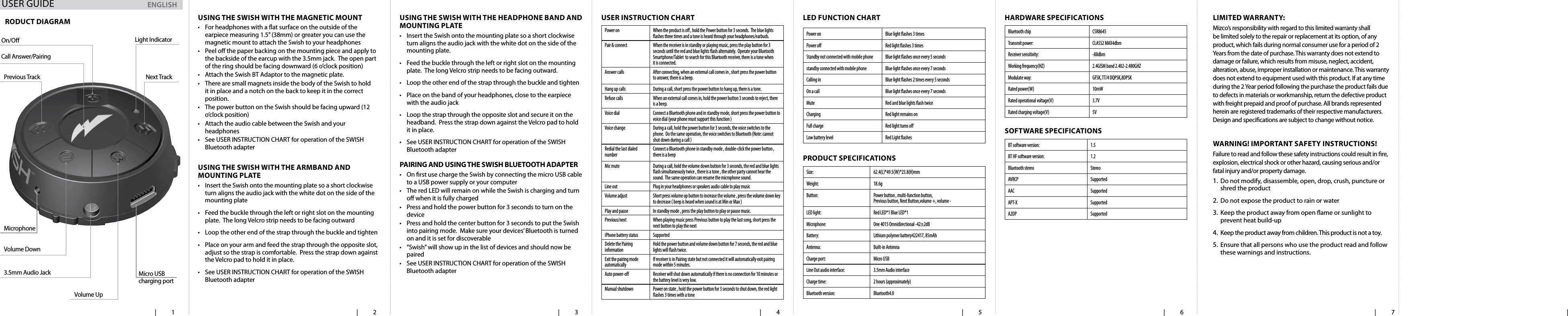   | 1   | 2   | 3   | 4    | 5   | 6   | 7   | usIng the swIsh wIth the magnetIc mount&bull;  For headphones with a at surface on the outside of the earpiece measuring 1.5&rdquo; (38mm) or greater you can use the magnetic mount to attach the Swish to your headphones&bull;  Peel o the paper backing on the mounting piece and apply to the backside of the earcup with the 3.5mm jack.  The open part of the ring should be facing downward (6 o&rsquo;clock position)&bull;  Attach the Swish BT Adaptor to the magnetic plate.  &bull;  There are small magnets inside the body of the Swish to hold it in place and a notch on the back to keep it in the correct position.  &bull;  The power button on the Swish should be facing upward (12 o&rsquo;clock position)&bull;  Attach the audio cable between the Swish and your headphones&bull;  See USER INSTRUCTION CHART for operation of the SWISH Bluetooth adapter usIng the swIsh wIth the aRmBand and mountIng Plate&bull;  Insert the Swish onto the mounting plate so a short clockwise turn aligns the audio jack with the white dot on the side of the mounting plate &bull;  Feed the buckle through the left or right slot on the mounting plate.  The long Velcro strip needs to be facing outward&bull;  Loop the other end of the strap through the buckle and tighten&bull;  Place on your arm and feed the strap through the opposite slot, adjust so the strap is comfortable.  Press the strap down against the Velcro pad to hold it in place.  &bull;  See USER INSTRUCTION CHART for operation of the SWISH Bluetooth adapterusIng the swIsh wIth the headPhone Band and mountIng Plate&bull;  Insert the Swish onto the mounting plate so a short clockwise turn aligns the audio jack with the white dot on the side of the mounting plate. &bull;  Feed the buckle through the left or right slot on the mounting plate.  The long Velcro strip needs to be facing outward.&bull;  Loop the other end of the strap through the buckle and tighten&bull;  Place on the band of your headphones, close to the earpiece with the audio jack&bull;  Loop the strap through the opposite slot and secure it on the headband.  Press the strap down against the Velcro pad to hold it in place.  &bull;  See USER INSTRUCTION CHART for operation of the SWISH Bluetooth adapterPaIRIng and usIng the swIsh Bluetooth adaPteR&bull;  On rst use charge the Swish by connecting the micro USB cable to a USB power supply or your computer&bull;  The red LED will remain on while the Swish is charging and turn o when it is fully charged&bull;  Press and hold the power button for 3 seconds to turn on the device&bull;  Press and hold the center button for 3 seconds to put the Swish into pairing mode.  Make sure your devices&rsquo; Bluetooth is turned on and it is set for discoverable&bull;  &ldquo;Swish&rdquo; will show up in the list of devices and should now be paired&bull;  See USER INSTRUCTION CHART for operation of the SWISH Bluetooth adapteruseR InstRuctIon chaRtPower on When the product is o , hold the Power button for 3 seconds.  The blue lights ashes three times and a tone is heard through your headphones/earbuds.Pair &amp; connect When the receiver is in standby or playing music, press the play button for 3 seconds until the red and blue lights ash alternately.  Operate your Bluetooth Smartphone/Tablet  to search for this Bluetooth receiver, there is a tone when it is connected.Answer calls After connecting, when an external call comes in , short press the power button to answer, there is a beep.Hang up calls During a call, short press the power button to hang up, there is a tone.Refuse calls When an external call comes in, hold the power button 3 seconds to reject, there is a beep.Voice dial Connect a Bluetooth phone and in standby mode, short press the power button to voice dial (your phone must support this function )Voice change During a call, hold the power button for 3 seconds, the voice switches to the phone.  Do the same operation, the voice switches to Bluetooth (Note: cannot shut down during a call )Redial the last dialed number Connect a Bluetooth phone in standby mode , double-click the power button , there is a beepMic mute During a call, hold the volume down button for 3 seconds, the red and blue lights ash simultaneously twice , there is a tone , the other party cannot hear the sound.  The same operation can resume the microphone sound.Line out Plug in your headphones or speakers audio cable to play musicVolume adjust Short press volume up button to increase the volume , press the volume down key to decrease ( beep is heard when sound is at Min or Max )Play and pause In standby mode , press the play button to play or pause music.Previous/next When playing music press Previous button to play the last song, short press the next button to play the next iPhone battery status SupportedDelete the Pairing information Hold the power button and volume down button for 7 seconds, the red and blue lights will ash twice.Exit the pairing mode automatically If receiver is in Pairing state but not connected it will automatically exit pairing mode within 5 minutes.Auto power-o Receiver will shut down automatically if there is no connection for 10 minutes or the battery level is very low. Manual shutdown Power on state , hold the power button for 3 seconds to shut down, the red light ashes 3 times with a toneled FunctIon chaRtPower on Blue light ashes 3 timesPower o Red light ashes 3 timesStandby not connected with mobile phone  Blue light ashes once every 5 secondsstandby connected with mobile phone  Blue light ashes once every 7 secondsCalling in Blue light ashes 2 times every 5 secondsOn a call Blue light ashes once every 7 secondsMute Red and blue lights ash twiceCharging Red light remains onFull charge Red light turns oLow battery level Red Light ashes PRoduct sPecIFIcatIonsSize: 62.4(L)*49.5(W)*23.8(H)mmWeight: 18.6gButton: Power button , multi-function button, Previous button, Next Button,volume +, volume -LED light: Red LED*1 Blue LED*1Microphone: One 4015 Omnidirectional -42&plusmn;2dBBattery: Lithium polymer battery422417, 85mAhAntenna: Built-in AntennaCharge port: Micro USBLine Out audio interface: 3.5mm Audio interfaceCharge time:  2 hours (approximately)Bluetooth version: Bluetooth4.0haRdwaRe sPecIFIcatIonsBluetooth chip CSR8645Transmit power: CLASS2 MAX4dbmReceiver sensitivity: -88dbmWorking frequency(HZ) 2.4GISM band 2.402-2.480GHZModulate way: GFSK, TT/4 DQPSK,8DPSKRated power(W) 10mWRated operational voltage(V) 3.7VRated charging voltage(V) 5VsoFtwaRe sPecIFIcatIonsBT software version: 1.5BT HF software version: 1.2Bluetooth stereo StereoAVRCP SupportedAAC SupportedAPT-X SupportedA2DP SupportedRoduct dIagRamOn/O Light IndicatorNext TrackCall Answer/PairingVolume UpMicro USB  charging port3.5mm Audio JackVolume DownPrevious TrackMicrophonelImIted waRRanty:Mizco&rsquo;s responsibility with regard to this limited warranty shall be limited solely to the repair or replacement at its option, of any product, which fails during normal consumer use for a period of 2 Years from the date of purchase. This warranty does not extend to damage or failure, which results from misuse, neglect, accident, alteration, abuse, improper installation or maintenance. This warranty does not extend to equipment used with this product. If at any time during the 2 Year period following the purchase the product fails due to defects in materials or workmanship, return the defective product with freight prepaid and proof of purchase. All brands represented herein are registered trademarks of their respective manufacturers. Design and specications are subject to change without notice. waRnIng! ImPoRtant saFety InstRuctIons!Failure to read and follow these safety instructions could result in re, explosion, electrical shock or other hazard, causing serious and/or fatal injury and/or property damage.1.  Do not modify, disassemble, open, drop, crush, puncture or shred the product2.  Do not expose the product to rain or water3.  Keep the product away from open ame or sunlight to prevent heat build-up4.  Keep the product away from children. This product is not a toy. 5.  Ensure that all persons who use the product read and follow these warnings and instructions.ENGLISHUSER GUIDE