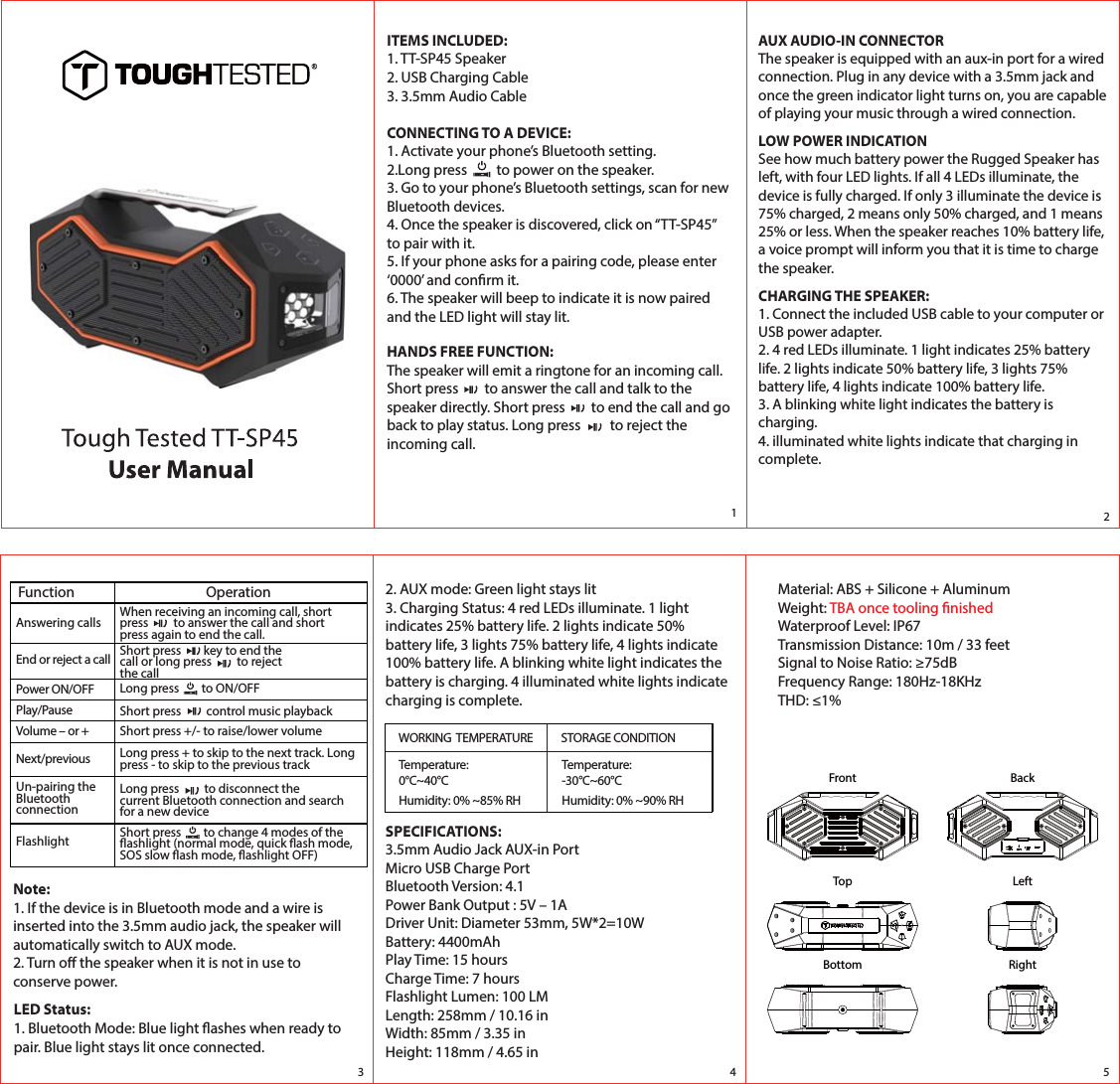 Long press         to disconnect the current Bluetooth connection and search for a new deviceITEMS INCLUDED:1. TT-SP45 Speaker2. USB Charging Cable3. 3.5mm Audio CableCONNECTING TO A DEVICE:1. Activate your phone&rsquo;s Bluetooth setting.2.Long press         to power on the speaker.3. Go to your phone&rsquo;s Bluetooth settings, scan for new Bluetooth devices.4. Once the speaker is discovered, click on &ldquo;TT-SP45&rdquo; to pair with it.5. If your phone asks for a pairing code, please enter &lsquo;0000&rsquo; and conrm it. 6. The speaker will beep to indicate it is now paired and the LED light will stay lit. HANDS FREE FUNCTION:The speaker will emit a ringtone for an incoming call. Short press        to answer the call and talk to the speaker directly. Short press        to end the call and go back to play status. Long press         to reject the incoming call. AUX AUDIO-IN CONNECTORThe speaker is equipped with an aux-in port for a wired connection. Plug in any device with a 3.5mm jack and once the green indicator light turns on, you are capable of playing your music through a wired connection.LOW POWER INDICATIONSee how much battery power the Rugged Speaker has left, with four LED lights. If all 4 LEDs illuminate, the device is fully charged. If only 3 illuminate the device is 75% charged, 2 means only 50% charged, and 1 means 25% or less. When the speaker reaches 10% battery life, a voice prompt will inform you that it is time to charge the speaker.CHARGING THE SPEAKER:1. Connect the included USB cable to your computer or USB power adapter.2. 4 red LEDs illuminate. 1 light indicates 25% battery life. 2 lights indicate 50% battery life, 3 lights 75% battery life, 4 lights indicate 100% battery life.3. A blinking white light indicates the battery is charging.4. illuminated white lights indicate that charging in complete.Function OperationAnswering calls When receiving an incoming call, short press         to answer the call and short press again to end the call.End or reject a call Short press        key to end the call or long press         to reject the callPower ON/OFF Long press        to ON/OFFPlay/Pause Short press         control music playbackVolume &ndash; or + Short press +/- to raise/lower volumeNext/previous Long press + to skip to the next track. Long press - to skip to the previous trackUn-pairing the Bluetooth connection Flashlight Short press        to change 4 modes of theashlight (normal mode, quick ash mode, SOS slow ash mode, ashlight OFF)Note:1. If the device is in Bluetooth mode and a wire is inserted into the 3.5mm audio jack, the speaker will automatically switch to AUX mode.2. Turn o the speaker when it is not in use to conserve power.2. AUX mode: Green light stays lit3. Charging Status: 4 red LEDs illuminate. 1 light indicates 25% battery life. 2 lights indicate 50% battery life, 3 lights 75% battery life, 4 lights indicate 100% battery life. A blinking white light indicates the battery is charging. 4 illuminated white lights indicate charging is complete.LED Status:1. Bluetooth Mode: Blue light ashes when ready to pair. Blue light stays lit once connected.WORKING  TEMPERATURE STORAGE CONDITIONTemperature: 0&deg;C~40&deg;CHumidity: 0% ~85% RHTemperature: -30&deg;C~60&deg;CHumidity: 0% ~90% RH12345SPECIFICATIONS:3.5mm Audio Jack AUX-in PortMicro USB Charge PortBluetooth Version: 4.1Power Bank Output : 5V &ndash; 1ADriver Unit: Diameter 53mm, 5W*2=10WBattery: 4400mAhPlay Time: 15 hoursCharge Time: 7 hoursFlashlight Lumen: 100 LMLength: 258mm / 10.16 inWidth: 85mm / 3.35 inHeight: 118mm / 4.65 inMaterial: ABS + Silicone + AluminumWeight: TBA once tooling nishedWaterproof Level: IP67Transmission Distance: 10m / 33 feetSignal to Noise Ratio: &ge;75dBFrequency Range: 180Hz-18KHzTHD: &le;1%FrontTopBottomBackLeftRight