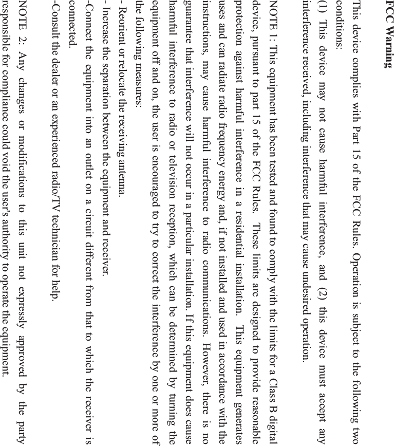 FCC Warning This device complies with Part 15 of the FCC Rules. Operation is subject to the following two conditions: (1) This device may not cause harmful interference, and (2) this device must accept any interference received, including interference that may cause undesired operation. NOTE 1: This equipment has been tested and found to comply with the limits for a Class B digital device, pursuant to part 15 of the FCC Rules.   These limits are designed to provide reasonable protection against harmful interference in a residential installation.  This equipment generates uses and can radiate radio frequency energy and, if not installed and used in accordance with the instructions, may cause harmful interference to radio communications. However, there is no guarantee that interference will not occur in a particular installation. If this equipment does cause harmful interference to radio or television reception, which can be determined by turning the equipment off and on, the user is encouraged to try to correct the interference by one or more of the following measures: - Reorient or relocate the receiving antenna. - Increase the separation between the equipment and receiver. -Connect the equipment into an outlet on a circuit different from that to which the receiver is connected. -Consult the dealer or an experienced radio/TV technician for help. NOTE 2: Any changes or modifications to this unit not expressly approved by the party responsible for compliance could void the user's authority to operate the equipment. 