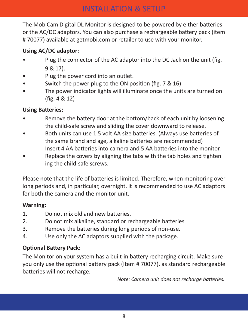 INSTALLATION &amp; SETUPThe MobiCam Digital DL Monitor is designed to be powered by either baeries or the AC/DC adaptors. You can also purchase a rechargeable baery pack (item # 70077) available at getmobi.com or retailer to use with your monitor.Using AC/DC adaptor:•  Plug the connector of the AC adaptor into the DC Jack on the unit (g.     9 &amp; 17).•  Plug the power cord into an outlet.•  Switch the power plug to the ON posion (g. 7 &amp; 16)•  The power indicator lights will illuminate once the units are turned on     (g. 4 &amp; 12)Using Baeries:•  Remove the baery door at the boom/back of each unit by loosening    the child-safe screw and sliding the cover downward to release.•  Both units can use 1.5 volt AA size baeries. (Always use baeries of      the same brand and age, alkaline baeries are recommended)       Insert 4 AA baeries into camera and 5 AA baeries into the monitor.•  Replace the covers by aligning the tabs with the tab holes and ghten     ing the child-safe screws.Please note that the life of baeries is limited. Therefore, when monitoring over long periods and, in parcular, overnight, it is recommended to use AC adaptors for both the camera and the monitor unit.Warning:1.  Do not mix old and new baeries.2.  Do not mix alkaline, standard or rechargeable baeries3.  Remove the baeries during long periods of non-use.4.  Use only the AC adaptors supplied with the package.Oponal Baery Pack:The Monitor on your system has a built-in baery recharging circuit. Make sure you only use the oponal baery pack (Item # 70077), as standard rechargeable baeries will not recharge.       Note: Camera unit does not recharge baeries.  8