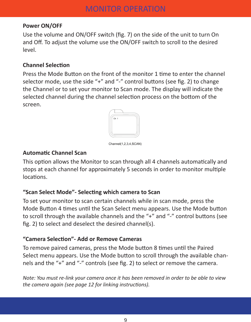 MONITOR OPERATIONPower ON/OFFUse the volume and ON/OFF switch (g. 7) on the side of the unit to turn On and O. To adjust the volume use the ON/OFF switch to scroll to the desired level. Channel SeleconPress the Mode Buon on the front of the monitor 1 me to enter the channel selector mode, use the side “+” and “-” control buons (see g. 2) to change the Channel or to set your monitor to Scan mode. The display will indicate the selected channel during the channel selecon process on the boom of the screen.Automac Channel ScanThis opon allows the Monitor to scan through all 4 channels automacally and stops at each channel for approximately 5 seconds in order to monitor mulple locaons.“Scan Select Mode”- Selecng which camera to ScanTo set your monitor to scan certain channels while in scan mode, press the Mode Buon 4 mes unl the Scan Select menu appears. Use the Mode buon to scroll through the available channels and the “+” and “-” control buons (see g. 2) to select and deselect the desired channel(s).“Camera Selecon”- Add or Remove CamerasTo remove paired cameras, press the Mode buon 8 mes unl the Paired Select menu appears. Use the Mode buon to scroll through the available chan-nels and the “+” and “-” controls (see g. 2) to select or remove the camera.Note: You must re-link your camera once it has been removed in order to be able to view the camera again (see page 12 for linking instrucons).9