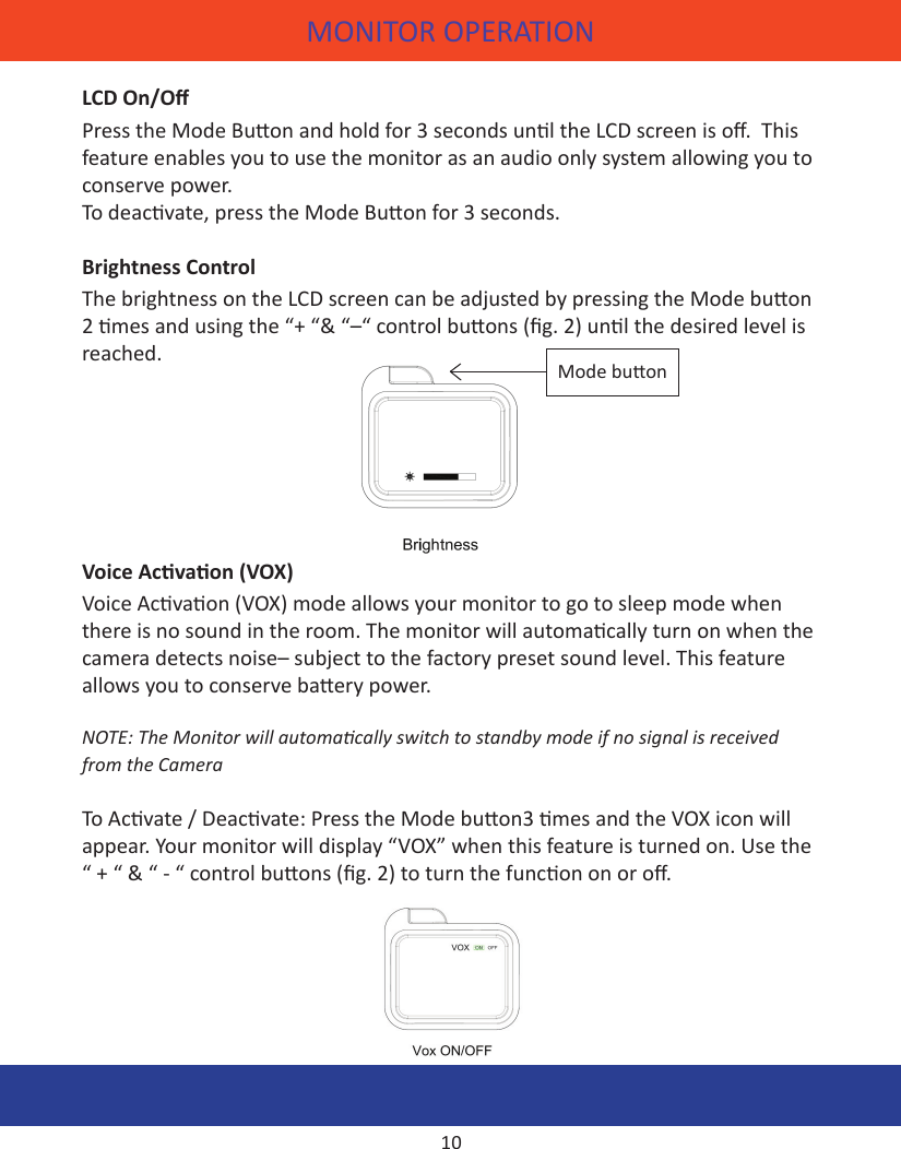 CAMERA OPERATIONMONITOR OPERATIONLCD On/OPress the Mode Buon and hold for 3 seconds unl the LCD screen is o.  This feature enables you to use the monitor as an audio only system allowing you to conserve power. To deacvate, press the Mode Buon for 3 seconds.Brightness ControlThe brightness on the LCD screen can be adjusted by pressing the Mode buon 2 mes and using the “+ “&amp; “–“ control buons (g. 2) unl the desired level is reached. Voice Acvaon (VOX)Voice Acvaon (VOX) mode allows your monitor to go to sleep mode when there is no sound in the room. The monitor will automacally turn on when the camera detects noise– subject to the factory preset sound level. This feature allows you to conserve baery power. NOTE: The Monitor will automacally switch to standby mode if no signal is received from the CameraTo Acvate / Deacvate: Press the Mode buon3 mes and the VOX icon will appear. Your monitor will display “VOX” when this feature is turned on. Use the “ + “ &amp; “ - “ control buons (g. 2) to turn the funcon on or o.10Mode buon