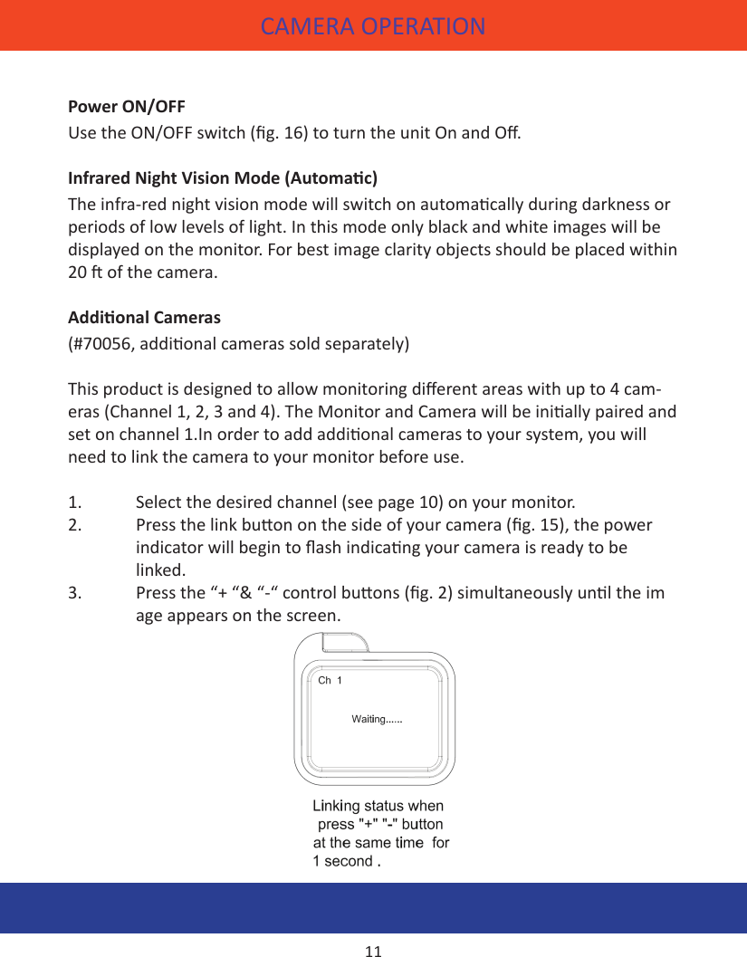 Power ON/OFFUse the ON/OFF switch (g. 16) to turn the unit On and O.Infrared Night Vision Mode (Automac)The infra-red night vision mode will switch on automacally during darkness or periods of low levels of light. In this mode only black and white images will be displayed on the monitor. For best image clarity objects should be placed within 20  of the camera.Addional Cameras(#70056, addional cameras sold separately)This product is designed to allow monitoring dierent areas with up to 4 cam-eras (Channel 1, 2, 3 and 4). The Monitor and Camera will be inially paired and set on channel 1.In order to add addional cameras to your system, you will need to link the camera to your monitor before use. 1.  Select the desired channel (see page 10) on your monitor.2.  Press the link buon on the side of your camera (g. 15), the power  indicator will begin to ash indicang your camera is ready to be     linked.3.  Press the “+ “&amp; “-“ control buons (g. 2) simultaneously unl the im     age appears on the screen.  CAMERA OPERATION11