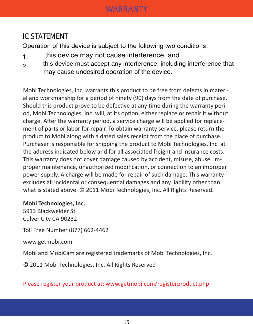 WARRANTYMobi Technologies, Inc. warrants this product to be free from defects in materi-al and workmanship for a period of ninety (90) days from the date of purchase. Should this product prove to be defecve at any me during the warranty peri-od, Mobi Technologies, Inc. will, at its opon, either replace or repair it without charge. Aer the warranty period, a service charge will be applied for replace-ment of parts or labor for repair. To obtain warranty service, please return the product to Mobi along with a dated sales receipt from the place of purchase. Purchaser is responsible for shipping the product to Mobi Technologies, Inc. at the address indicated below and for all associated freight and insurance costs. This warranty does not cover damage caused by accident, misuse, abuse, im-proper maintenance, unauthorized modicaon, or connecon to an improper power supply. A charge will be made for repair of such damage. This warranty excludes all incidental or consequenal damages and any liability other than what is stated above. © 2011 Mobi Technologies, Inc. All Rights Reserved.Mobi Technologies, Inc.5913 Blackwelder StCulver City CA 90232Toll Free Number (877) 662-4462www.getmobi.comMobi and MobiCam are registered trademarks of Mobi Technologies, Inc.© 2011 Mobi Technologies, Inc. All Rights ReservedPlease register your product at: www.getmobi.com/registerproduct.php15                may cause undesired operation of the device.this device must accept any interference, including interference thatthis device may not cause interference, andOperation of this device is subject to the following two conditions:IC STATEMENT:1.2.IC STATEMENTthis device must accept any interference, including interference thatthis device must accept any interference, including interference thatthis device may not cause interference, and                may cause undesired operation of the device.