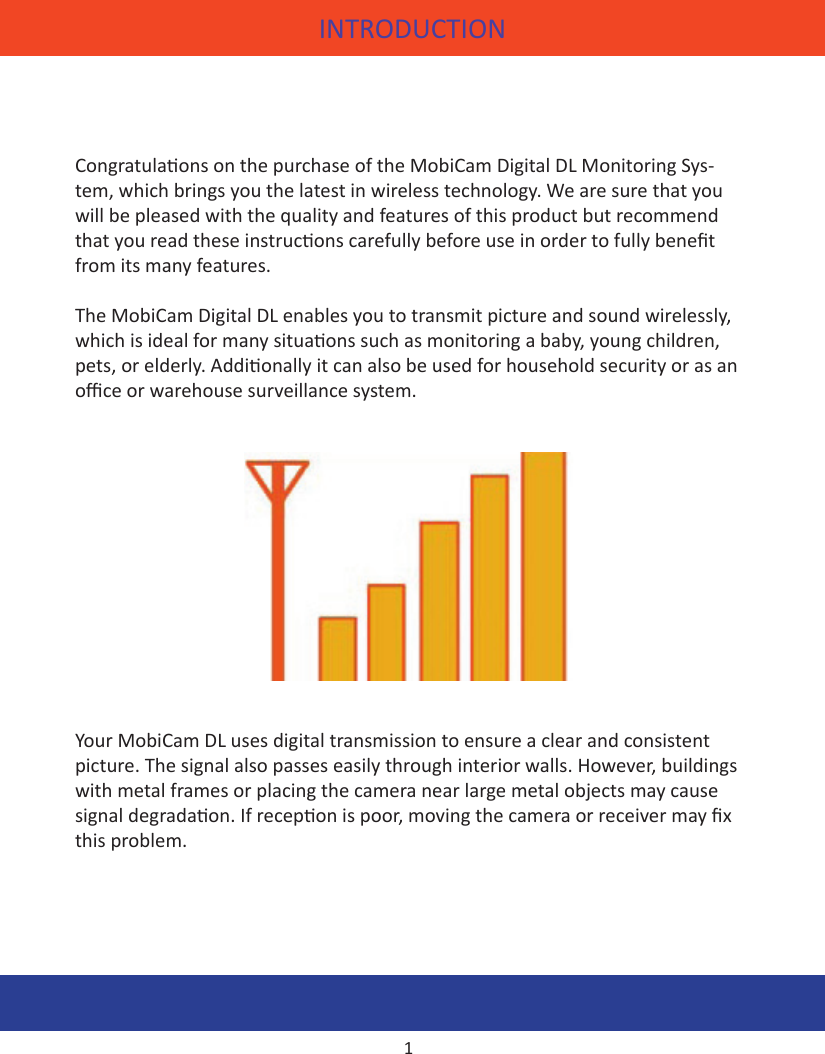 INTRODUCTIONCongratulaons on the purchase of the MobiCam Digital DL Monitoring Sys-tem, which brings you the latest in wireless technology. We are sure that you will be pleased with the quality and features of this product but recommend that you read these instrucons carefully before use in order to fully benet from its many features.The MobiCam Digital DL enables you to transmit picture and sound wirelessly, which is ideal for many situaons such as monitoring a baby, young children, pets, or elderly. Addionally it can also be used for household security or as an oce or warehouse surveillance system.Your MobiCam DL uses digital transmission to ensure a clear and consistent picture. The signal also passes easily through interior walls. However, buildings with metal frames or placing the camera near large metal objects may cause signal degradaon. If recepon is poor, moving the camera or receiver may x this problem.1