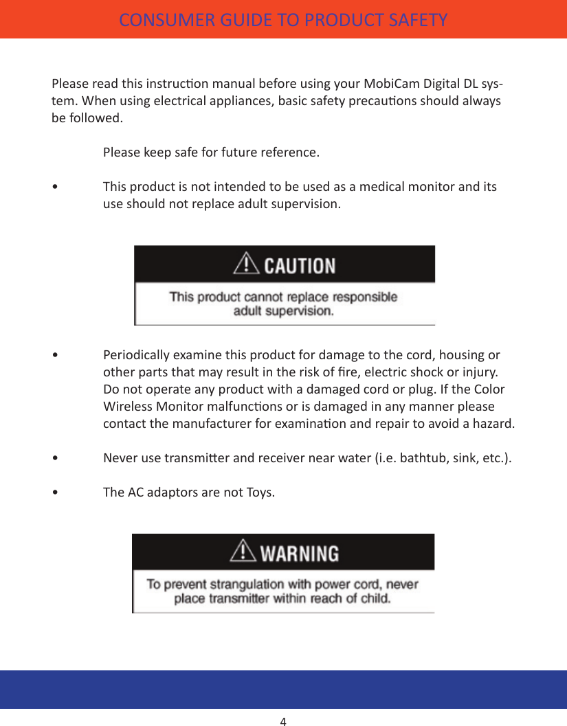 CONSUMER GUIDE TO PRODUCT SAFETYPlease read this instrucon manual before using your MobiCam Digital DL sys-tem. When using electrical appliances, basic safety precauons should always be followed.  Please keep safe for future reference.•  This product is not intended to be used as a medical monitor and its    use should not replace adult supervision. •  Periodically examine this product for damage to the cord, housing or      other parts that may result in the risk of re, electric shock or injury.     Do not operate any product with a damaged cord or plug. If the Color    Wireless Monitor malfuncons or is damaged in any manner please    contact the manufacturer for examinaon and repair to avoid a hazard.•  Never use transmier and receiver near water (i.e. bathtub, sink, etc.).•  The AC adaptors are not Toys.4