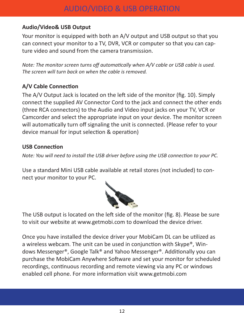 AUDIO/VIDEO &amp; USB OPERATIONAudio/Video&amp; USB OutputYour monitor is equipped with both an A/V output and USB output so that you can connect your monitor to a TV, DVR, VCR or computer so that you can cap-ture video and sound from the camera transmission. Note: The monitor screen turns o automacally when A/V cable or USB cable is used. The screen will turn back on when the cable is removed.A/V Cable ConneconThe A/V Output Jack is located on the le side of the monitor (g. 10). Simply connect the supplied AV Connector Cord to the jack and connect the other ends (three RCA connectors) to the Audio and Video input jacks on your TV, VCR or Camcorder and select the appropriate input on your device. The monitor screen will automacally turn o signaling the unit is connected. (Please refer to your device manual for input selecon &amp; operaon)USB ConneconNote: You will need to install the USB driver before using the USB connecon to your PC. Use a standard Mini USB cable available at retail stores (not included) to con-nect your monitor to your PC. The USB output is located on the le side of the monitor (g. 8). Please be sure to visit our website at www.getmobi.com to download the device driver.Once you have installed the device driver your MobiCam DL can be ulized as a wireless webcam. The unit can be used in conjuncon with Skype®, Win-dows Messenger®, Google Talk® and Yahoo Messenger®. Addionally you can purchase the MobiCam Anywhere Soware and set your monitor for scheduled recordings, connuous recording and remote viewing via any PC or windows enabled cell phone. For more informaon visit www.getmobi.com12