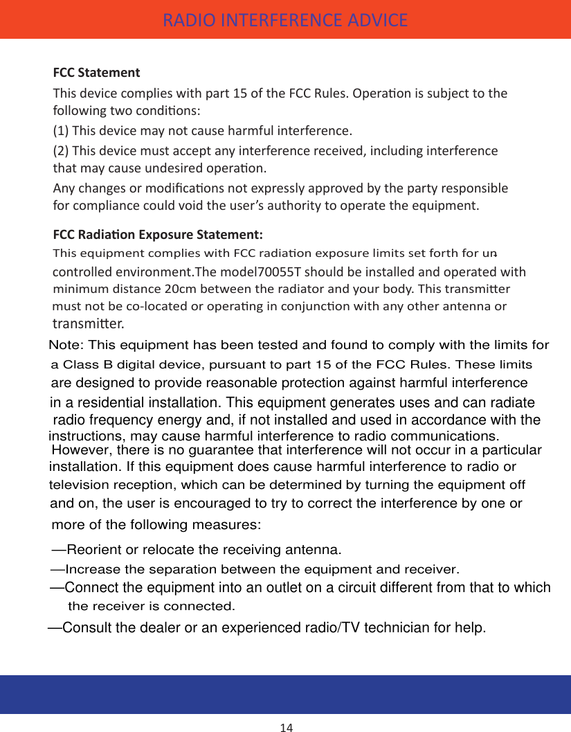 RADIO INTERFERENCE ADVICE WARRANTYFCC StatementThis device complies with part 15 of the FCC Rules. Operaon is subject to the following two condions: (1) This device may not cause harmful interference.(2) This device must accept any interference received, including interference that may cause undesired operaon. Any changes or modicaons not expressly approved by the party responsible for compliance could void the user’s authority to operate the equipment.FCC Radiaon Exposure Statement:This equipment complies with FCC radiaon exposure limits set forth for un-controlled environment. This equipment should be installed and operated with minimum distance 20cm between the radiator and your body. This transmier must not be co-located or operang in conjuncon with any other antenna or transmier. This equipment complies with FCC RF radiaon exposure limits set IC STATEMENT:Operaon of this device is subject to the following two condions:1.  this device may not cause interference, and 2.  this device must accept any interference, including interference that                may cause undesired operaon of the device.14controlled environment.The model70055T should be installed and operated with —Reorient or relocate the receiving antenna.  —Increase the separation between the equipment and receiver.  —Connect the equipment into an outlet on a circuit different from that to which the receiver is connected. —Consult the dealer or an experienced radio/TV technician for help. —Connect the equipment into an outlet on a circuit different from that to which the receiver is connected.transmier. Note: This equipment has been tested and found to comply with the limits for a Class B digital device, pursuant to part 15 of the FCC Rules. These limits are designed to provide reasonable protection against harmful interference in a residential installation. This equipment generates uses and can radiate radio frequency energy and, if not installed and used in accordance with the instructions, may cause harmful interference to radio communications. instructions, may cause harmful interference to radio communications. radio frequency energy and, if not installed and used in accordance with the However, there is no guarantee that interference will not occur in a particularinstallation. If this equipment does cause harmful interference to radio or television reception, which can be determined by turning the equipment off and on, the user is encouraged to try to correct the interference by one or more of the following measures: the receiver is connected.