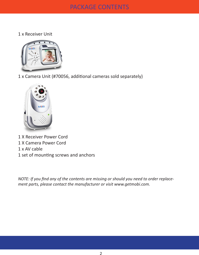 PACKAGE CONTENTS FEATURES1 x Receiver Unit   1 x Camera Unit (#70056, addional cameras sold separately)  1 X Receiver Power Cord1 X Camera Power Cord 1 x AV cable1 set of mounng screws and anchorsNOTE: If you nd any of the contents are missing or should you need to order replace-ment parts, please contact the manufacturer or visit www.getmobi.com.2