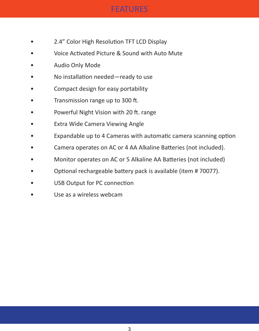 FEATURES•   2.4” Color High Resoluon TFT LCD Display•  Voice Acvated Picture &amp; Sound with Auto Mute •  Audio Only Mode•  No installaon needed—ready to use•  Compact design for easy portability•  Transmission range up to 300 .•  Powerful Night Vision with 20 . range •  Extra Wide Camera Viewing Angle •  Expandable up to 4 Cameras with automac camera scanning opon•  Camera operates on AC or 4 AA Alkaline Baeries (not included).•  Monitor operates on AC or 5 Alkaline AA Baeries (not included)•  Oponal rechargeable baery pack is available (item # 70077).•  USB Output for PC connecon•  Use as a wireless webcam3