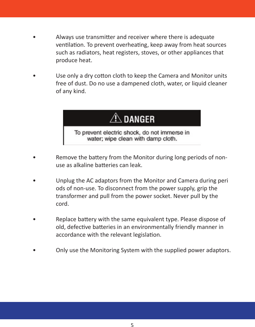 •  Always use transmier and receiver where there is adequate      venlaon. To prevent overheang, keep away from heat sources    such as radiators, heat registers, stoves, or other appliances that    produce heat.•  Use only a dry coon cloth to keep the Camera and Monitor units    free of dust. Do no use a dampened cloth, water, or liquid cleaner    of any kind. •  Remove the baery from the Monitor during long periods of non-   use as alkaline baeries can leak.•  Unplug the AC adaptors from the Monitor and Camera during peri   ods of non-use. To disconnect from the power supply, grip the    transformer and pull from the power socket. Never pull by the   cord.•  Replace baery with the same equivalent type. Please dispose of    old, defecve baeries in an environmentally friendly manner in    accordance with the relevant legislaon.•  Only use the Monitoring System with the supplied power adaptors.5