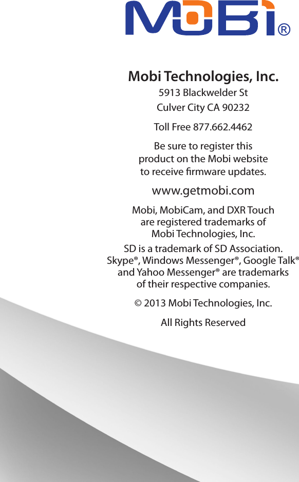 Mobi Technologies, Inc.5913 Blackwelder StCulver City CA 90232Toll Free 877.662.4462Be sure to register this product on the Mobi websiteto receive rmware updates.www.getmobi.comMobi, MobiCam, and DXR Touchare registered trademarks of Mobi Technologies, Inc.SD is a trademark of SD Association. Skype®, Windows Messenger®, Google Talk® and Yahoo Messenger® are trademarks of their respective companies.© 2013 Mobi Technologies, Inc. All Rights Reserved