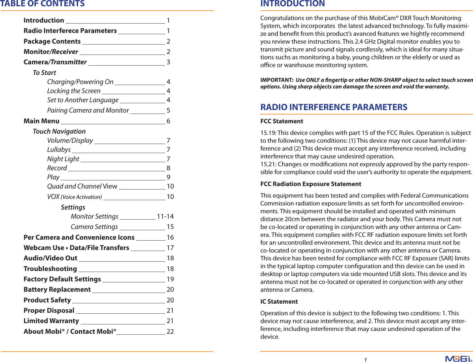 1INTRODUCTIONCongratulations on the purchase of this MobiCam® DXR Touch Monitoring System, which incorporates  the latest advanced technology. To fully maximi-ze and benet from this product’s avanced features we hightly recommend you review these instructions. This 2.4 GHz Digital monitor enables you to transmit picture and sound signals cordlessly, which is ideal for many situa-tions suchs as monitoring a baby, young children or the elderly or used as oce or warehouse monitoring system.RADIO INTERFERENCE PARAMETERS    FCC Statement15.19: This device complies with part 15 of the FCC Rules. Operation is subject to the following two conditions: (1) This device may not cause harmful inter-ference and (2) This device must accept any interference received, including interference that may cause undesired operation.15.21: Changes or modications not expressly approved by the party respon-sible for compliance could void the user’s authority to operate the equipment.FCC Radiation Exposure StatementThis equipment has been tested and complies with Federal Communications Commission radiation exposure limits as set forth for uncontrolled environ-ments. This equipment should be installed and operated with minimum distance 20cm between the radiator and your body. This Camera must not be co-located or operating in conjunction with any other antenna or Cam-era. This equipment complies with FCC RF radiation exposure limits set forth for an uncontrolled environment. This device and its antenna must not be co-located or operating in conjunction with any other antenna or Camera. This device has been tested for compliance with FCC RF Exposure (SAR) limits in the typical laptop computer conguration and this device can be used in desktop or laptop computers via side mounted USB slots. This device and its antenna must not be co-located or operated in conjunction with any other antenna or Camera.IC StatementOperation of this device is subject to the following two conditions: 1. This device may not cause interference, and 2. This device must accept any inter-ference, including interference that may cause undesired operation of the device.TABLE OF CONTENTS Introduction       1 Radio Interferece Parameters    1 Package Contents      2 Monitor/Receiver      2 Camera/Transmitter      3        To Start               Charging/Powering On            4          Locking the Screen       4          Set to Another Language     4          Pairing Camera and Monitor     5 Main Menu       6        Touch Navigation          Volume/Display      7          Lullabys      7          Night Light      7          Record       8          Play       9          Quad and Channel View     10          VOX (Voice Activation)       10                   Settings   Monitor Settings             11-14   Camera Settings     15 Per Camera and Convenience Icons     16 Webcam Use • Data/File Transfers             17 Audio/Video Out                 18    Troubleshooting      18  Factory Default Settings       19 Battery Replacement      20  Product Safety      20 Proper Disposal      21 Limited Warranty      21 About Mobi® / Contact Mobi®      22IMPORTANT:  Use ONLY a ngertip or other NON-SHARP object to select touch screen options. Using sharp objects can damage the screen and void the warranty. 