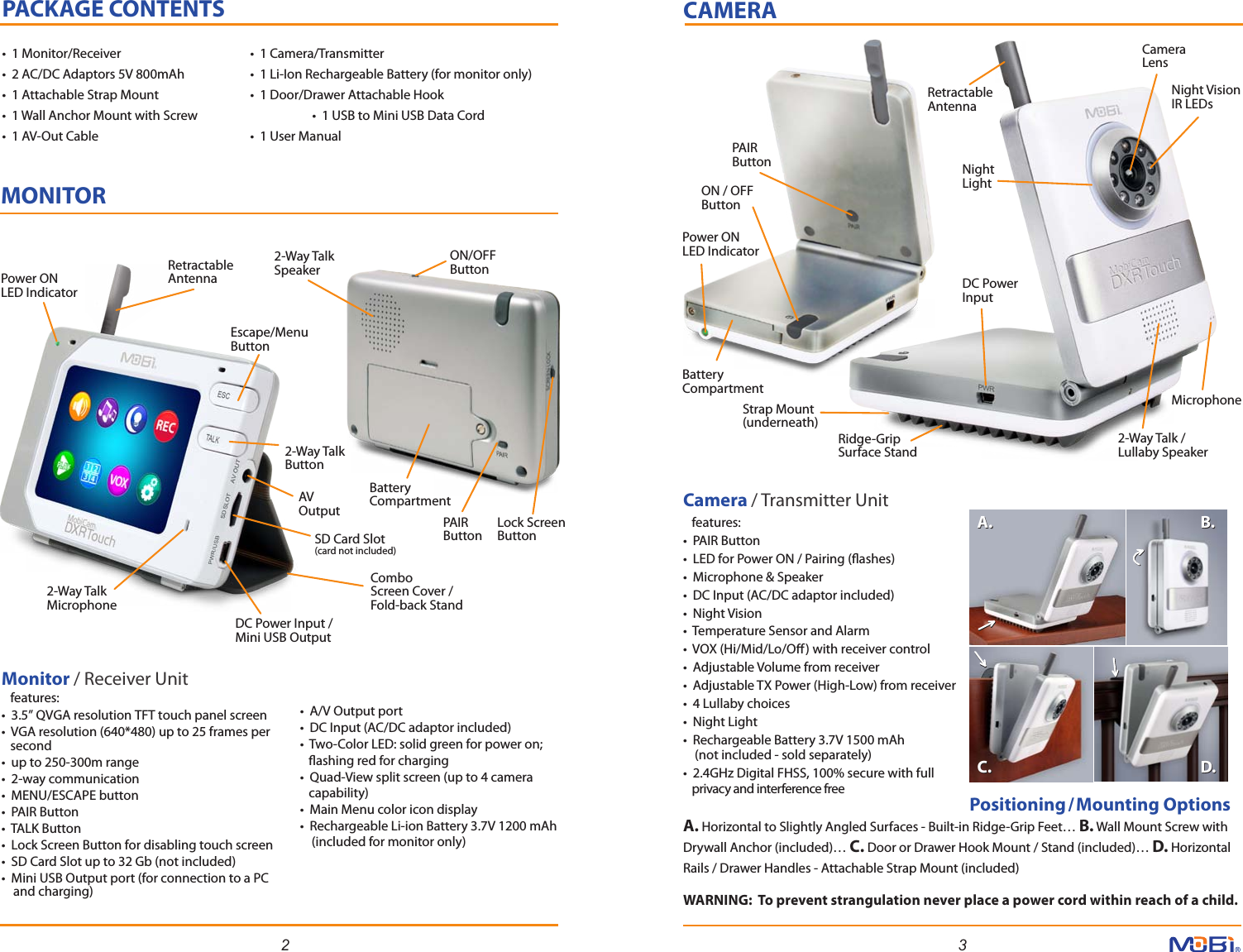 2 3CAMERAMONITORPACKAGE CONTENTS•  1 Monitor/Receiver      •  1 Camera/Transmitter •  2 AC/DC Adaptors 5V 800mAh   •  1 Li-Ion Rechargeable Battery (for monitor only)•  1 Attachable Strap Mount    •  1 Door/Drawer Attachable Hook•  1 Wall Anchor Mount with Screw    •  1 USB to Mini USB Data Cord•  1 AV-Out Cable      •  1 User Manual PAIR ButtonStrap Mount (underneath)Power ON LED IndicatorCameraLensNight Light Night VisionIR LEDsDC Power Input2-Way Talk / Lullaby SpeakerMicrophoneON / OFF ButtonBattery CompartmentRetractable AntennaRidge-GripSurface Stand                  Positioning/Mounting Options    A. Horizontal to Slightly Angled Surfaces - Built-in Ridge-Grip Feet… B. Wall Mount Screw with Drywall Anchor (included)… C. Door or Drawer Hook Mount / Stand (included)… D. Horizontal Rails / Drawer Handles - Attachable Strap Mount (included)Camera / Transmitter Unit   features:•  PAIR Button •  LED for Power ON / Pairing (ashes)•  Microphone &amp; Speaker•  DC Input (AC/DC adaptor included)•  Night Vision•  Temperature Sensor and Alarm•  VOX (Hi/Mid/Lo/O) with receiver control•  Adjustable Volume from receiver•  Adjustable TX Power (High-Low) from receiver•  4 Lullaby choices•  Night Light•  Rechargeable Battery 3.7V 1500 mAh     (not included - sold separately)•  2.4GHz Digital FHSS, 100% secure with full    privacy and interference freeMonitor / Receiver Unit   features:•  3.5” QVGA resolution TFT touch panel screen•  VGA resolution (640*480) up to 25 frames per   second•  up to 250-300m range•  2-way communication•  MENU/ESCAPE button•  PAIR Button•  TALK Button •  Lock Screen Button for disabling touch screen•  SD Card Slot up to 32 Gb (not included)•  Mini USB Output port (for connection to a PC     and charging)Power ON LED IndicatorRetractable Antenna2-Way Talk SpeakerON/OFFButtonLock ScreenButtonBatteryCompartmentPAIRButtonCombo Screen Cover / Fold-back StandEscape/Menu Button2-Way TalkButtonAVOutputDC Power Input /Mini USB Output2-Way TalkMicrophoneSD Card Slot(card not included)•  A/V Output port•  DC Input (AC/DC adaptor included)•  Two-Color LED: solid green for power on;    ashing red for charging•  Quad-View split screen (up to 4 camera    capability)•  Main Menu color icon display •  Rechargeable Li-ion Battery 3.7V 1200 mAh     (included for monitor only)A. B.C. D.A. B.C. D.WARNING:  To prevent strangulation never place a power cord within reach of a child.