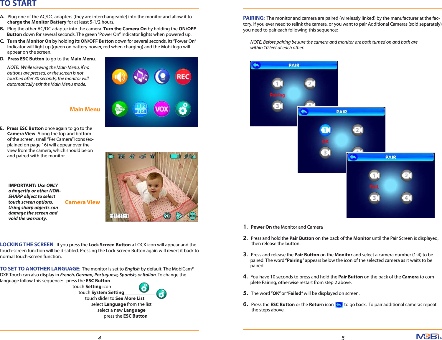 TO STARTA.   Plug one of the AC/DC adapters (they are interchangeable) into the monitor and allow it to       charge the Monitor Battery for at least 5-1/2 hours. B.   Plug the other AC/DC adapter into the camera. Turn the Camera On by holding the ON/OFF       Button down for several seconds. The green “Power On” Indicator lights when powered up.C.   Turn the Monitor On by holding its ON/OFF Button down for several seconds. Its “Power On”       Indicator will light up (green on battery power, red when charging) and the Mobi logo will       appear on the screen.D.   Press ESC Button to go to the Main Menu.          NOTE:  While viewing the Main Menu, if no         buttons are pressed, or the screen is not         touched after 30 seconds, the monitor will         automatically exit the Main Menu mode.E.   Press ESC Button once again to go to the        Camera View. Along the top and bottom        of the screen, small “Per Camera” Icons (ex-       plained on page 16) will appear over the        view from the camera, which should be on        and paired with the monitor.4 5LOCKING THE SCREEN:  If you press the Lock Screen Button a LOCK icon will appear and the touch-screen function will be disabled. Pressing the Lock Screen Button again will revert it back to normal touch-screen function.TO SET TO ANOTHER LANGUAGE:  The monitor is set to English by default. The MobiCam® DXR Touch can also display in French, German, Portuguese, Spanish, or Italian. To change the language follow this sequence:   press the ESC Button             touch Setting icon                                                touch System Setting                            touch slider to See More List                                  select Language from the list                                    select a new Language                                          press the ESC ButtonMain MenuCamera View PAIRING:  The monitor and camera are paired (wirelessly linked) by the manufacturer at the fac-tory. If you ever need to relink the camera, or you want to pair Additional Cameras (sold separately) you need to pair each following this sequence:       NOTE: Before pairing be sure the camera and monitor are both turned on and both are         within 10 feet of each other.1.   Power On the Monitor and Camera2.   Press and hold the Pair Button on the back of the Monitor until the Pair Screen is displayed,        then release the button.3.   Press and release the Pair Button on the Monitor and select a camera number (1-4) to be        paired. The word “Pairing” appears below the icon of the selected camera as it waits to be       paired.4.   You have 10 seconds to press and hold the Pair Button on the back of the Camera to com-       plete Pairing, otherwise restart from step 2 above.5.   The word “OK” or “Failed” will be displayed on screen.6.   Press the ESC Button or the Return icon          to go back.  To pair additional cameras repeat        the steps above.IMPORTANT:  Use ONLY a ngertip or other NON-SHARP object to select touch screen options. Using sharp objects can damage the screen and void the warranty. 
