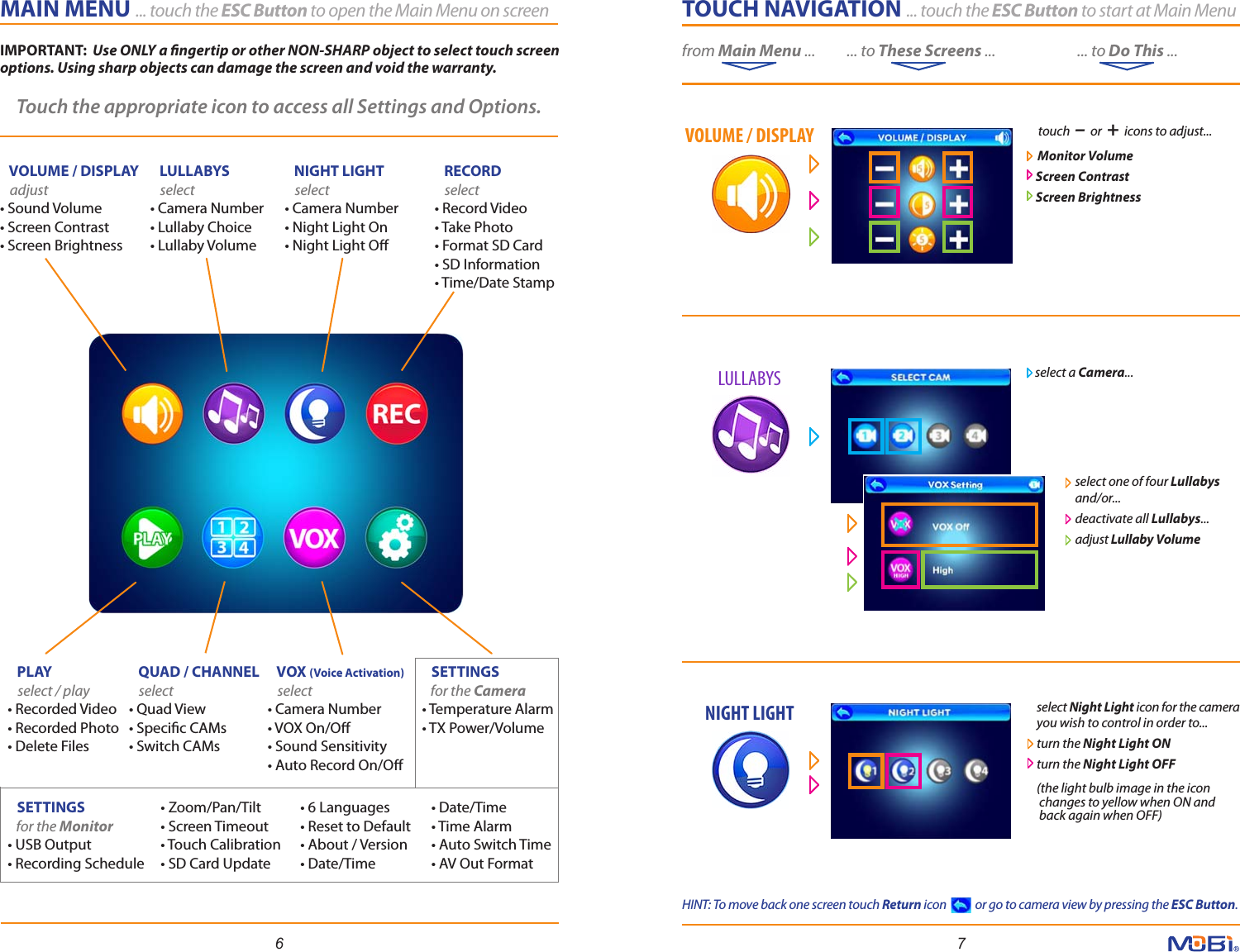 select one of four Lullabys and/or...deactivate all Lullabys...adjust Lullaby Volume TOUCH NAVIGATION ... touch the ESC Button to start at Main Menu        from Main Menu ...          ... to These Screens ...                          ... to Do This ...6 7MAIN MENU ... touch the ESC Button to open the Main Menu on screen           VOLUME / DISPLAY   adjust• Sound Volume• Screen Contrast• Screen Brightness   PLAY    select / play• Recorded Video• Recorded Photo• Delete Files   LULLABYS   select • Camera Number• Lullaby Choice• Lullaby Volume   QUAD / CHANNEL   select • Quad View• Specic CAMs• Switch CAMs   NIGHT LIGHT   select • Camera Number• Night Light On• Night Light O   VOX (Voice Activation)   select • Camera Number• VOX On/O• Sound Sensitivity• Auto Record On/O   RECORD   select • Record Video• Take Photo• Format SD Card• SD Information• Time/Date Stamp• 6 Languages• Reset to Default• About / Version• Date/Time• Date/Time• Time Alarm• Auto Switch Time• AV Out Format• Zoom/Pan/Tilt• Screen Timeout• Touch Calibration• SD Card Update   SETTINGS      for the Camera• Temperature Alarm• TX Power/Volume    SETTINGS      for the Monitor• USB Output• Recording ScheduleTouch the appropriate icon to access all Settings and Options.   touch  –  or  +  icons to adjust...   Monitor Volume  Screen Contrast  Screen Brightnessselect a Camera...select Night Light icon for the camera you wish to control in order to... turn the Night Light ONturn the Night Light OFF(the light bulb image in the icon changes to yellow when ON and  back again when OFF)VOLUME / DISPLAYLULLABYSNIGHT LIGHTIMPORTANT:  Use ONLY a ngertip or other NON-SHARP object to select touch screen options. Using sharp objects can damage the screen and void the warranty. HINT: To move back one screen touch Return icon            or go to camera view by pressing the ESC Button.