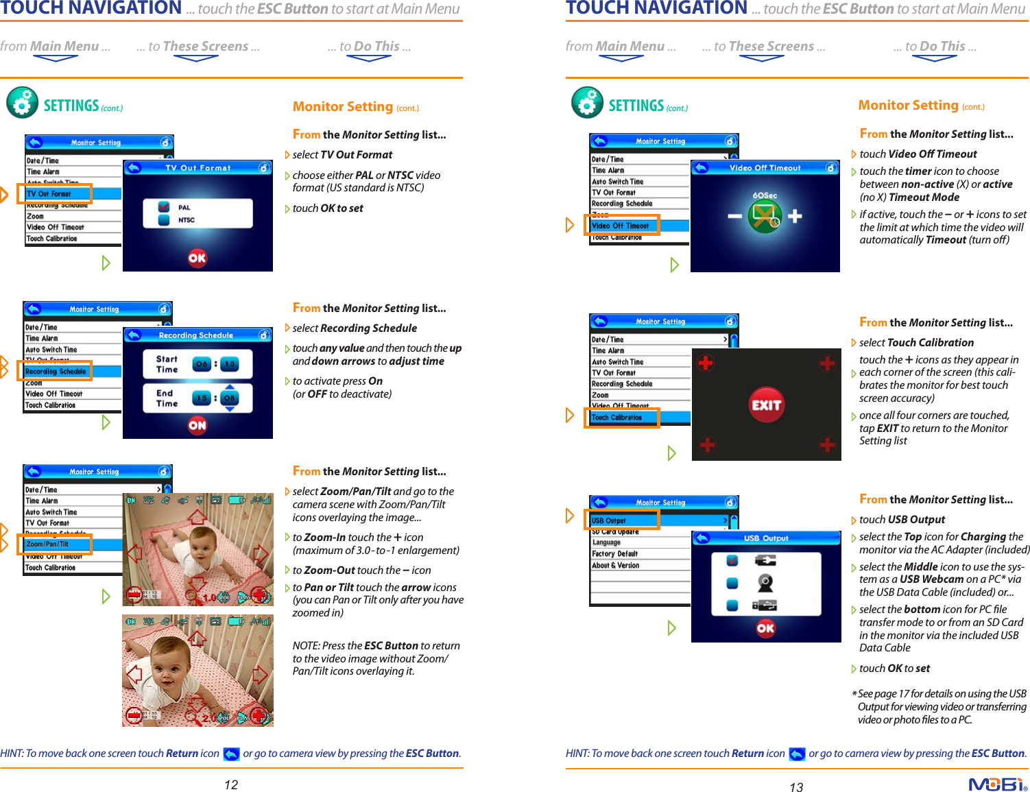 TOUCH NAVIGATION ... touch the ESC Button to start at Main Menufrom Main Menu ...          ... to These Screens ...                          ... to Do This ...LanguageLanguageTOUCH NAVIGATION ... touch the ESC Button to start at Main Menufrom Main Menu ...          ... to These Screens ...                          ... to Do This ...Zoom/ Pan /TiltZoom/ Pan /Tilt12 13SETTINGS (cont.) SETTINGS (cont.)From the Monitor Setting list...   select TV Out Format choose either PAL or NTSC videoformat (US standard is NTSC)touch OK to set From the Monitor Setting list...touch Video O Timeout touch the timer icon to choosebetween non-active (X) or active(no X) Timeout Modeif active, touch the – or + icons to setthe limit at which time the video willautomatically Timeout (turn o)From the Monitor Setting list...select Touch Calibration touch the + icons as they appear ineach corner of the screen (this cali-brates the monitor for best touch screen accuracy)once all four corners are touched, tap EXIT to return to the Monitor Setting listFrom the Monitor Setting list...touch USB Output select the Top icon for Charging the monitor via the AC Adapter (included)select the Middle icon to use the sys-tem as a USB Webcam on a PC* via the USB Data Cable (included) or...select the bottom icon for PC le transfer mode to or from an SD Card in the monitor via the included USB Data Cabletouch OK to setFrom the Monitor Setting list...   select Zoom/Pan/Tilt and go to thecamera scene with Zoom/Pan/Tilt icons overlaying the image...to Zoom-In touch the + icon (maximum of 3.0-to-1 enlargement) to Zoom-Out touch the – iconto Pan or Tilt touch the arrow icons(you can Pan or Tilt only after you have zoomed in)NOTE: Press the ESC Button to return to the video image without Zoom/Pan/Tilt icons overlaying it.Monitor Setting (cont.) Monitor Setting (cont.)From the Monitor Setting list...select Recording Scheduletouch any value and then touch the upand down arrows to adjust timeto activate press On(or OFF to deactivate)*See page 17 for details on using the USB Output for viewing video or transferring video or photo les to a PC.HINT: To move back one screen touch Return icon            or go to camera view by pressing the ESC Button.HINT: To move back one screen touch Return icon            or go to camera view by pressing the ESC Button.