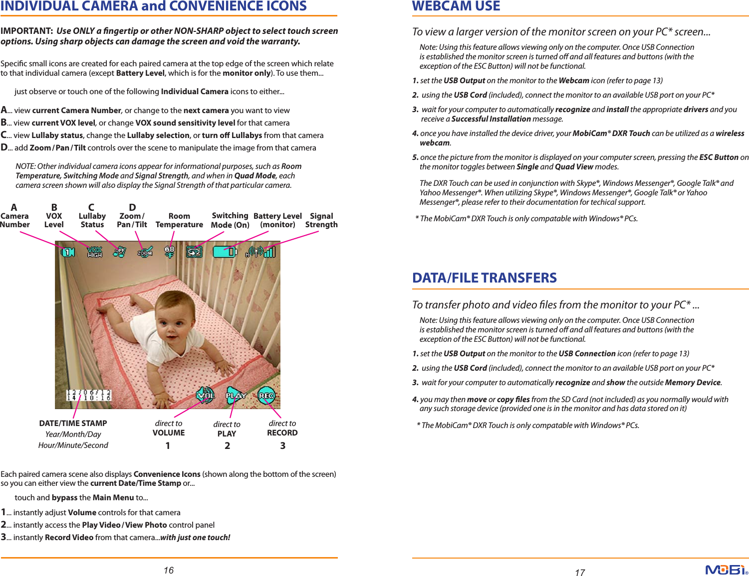 16 17INDIVIDUAL CAMERA and CONVENIENCE ICONS          Specic small icons are created for each paired camera at the top edge of the screen which relate to that individual camera (except Battery Level, which is for the monitor only). To use them...         just observe or touch one of the following Individual Camera icons to either... A... view current Camera Number, or change to the next camera you want to viewB... view current VOX level, or change VOX sound sensitivity level for that camera C... view Lullaby status, change the Lullaby selection, or turn o Lullabys from that camera  D... add Zoom/Pan/ Tilt controls over the scene to manipulate the image from that camera            NOTE: Other individual camera icons appear for informational purposes, such as Room           Temperature, Switching Mode and Signal Strength, and when in Quad Mode, each           camera screen shown will also display the Signal Strength of that particular camera.  Each paired camera scene also displays Convenience Icons (shown along the bottom of the screen) so you can either view the current Date/Time Stamp or...         touch and bypass the Main Menu to... 1... instantly adjust Volume controls for that camera2... instantly access the Play Video/View Photo control panel3... instantly Record Video from that camera...with just one touch!Battery Level(monitor)RoomTemperatureSwitchingMode (On)SignalStrengthdirect toRECORDdirect toPLAYdirect toVOLUMEDATE/TIME STAMPYear/Month/DayHour/Minute/SecondCameraNumberAVOXLevelBLullabyStatusCZoom /Pan/TiltD1 2 3WEBCAM USEDATA/FILE TRANSFERSTo view a larger version of the monitor screen on your PC* screen...     Note: Using this feature allows viewing only on the computer. Once USB Connection      is established the monitor screen is turned o and all features and buttons (with the      exception of the ESC Button) will not be functional.1. set the USB Output on the monitor to the Webcam icon (refer to page 13)2.  using the USB Cord (included), connect the monitor to an available USB port on your PC*3.  wait for your computer to automatically recognize and install the appropriate drivers and you       receive a Successful Installation message.4. once you have installed the device driver, your MobiCam® DXR Touch can be utilized as a wireless     webcam. 5. once the picture from the monitor is displayed on your computer screen, pressing the ESC Button on     the monitor toggles between Single and Quad View modes.      The DXR Touch can be used in conjunction with Skype®, Windows Messenger®, Google Talk® and     Yahoo Messenger®. When utilizing Skype®, Windows Messenger®, Google Talk® or Yahoo     Messenger®, please refer to their documentation for techical support.  * The MobiCam® DXR Touch is only compatable with Windows® PCs. To transfer photo and video les from the monitor to your PC* ...     Note: Using this feature allows viewing only on the computer. Once USB Connection      is established the monitor screen is turned o and all features and buttons (with the      exception of the ESC Button) will not be functional.1. set the USB Output on the monitor to the USB Connection icon (refer to page 13)2.  using the USB Cord (included), connect the monitor to an available USB port on your PC*3.  wait for your computer to automatically recognize and show the outside Memory Device.4. you may then move or copy les from the SD Card (not included) as you normally would with      any such storage device (provided one is in the monitor and has data stored on it)     * The MobiCam® DXR Touch is only compatable with Windows® PCs. IMPORTANT:  Use ONLY a ngertip or other NON-SHARP object to select touch screen options. Using sharp objects can damage the screen and void the warranty. 