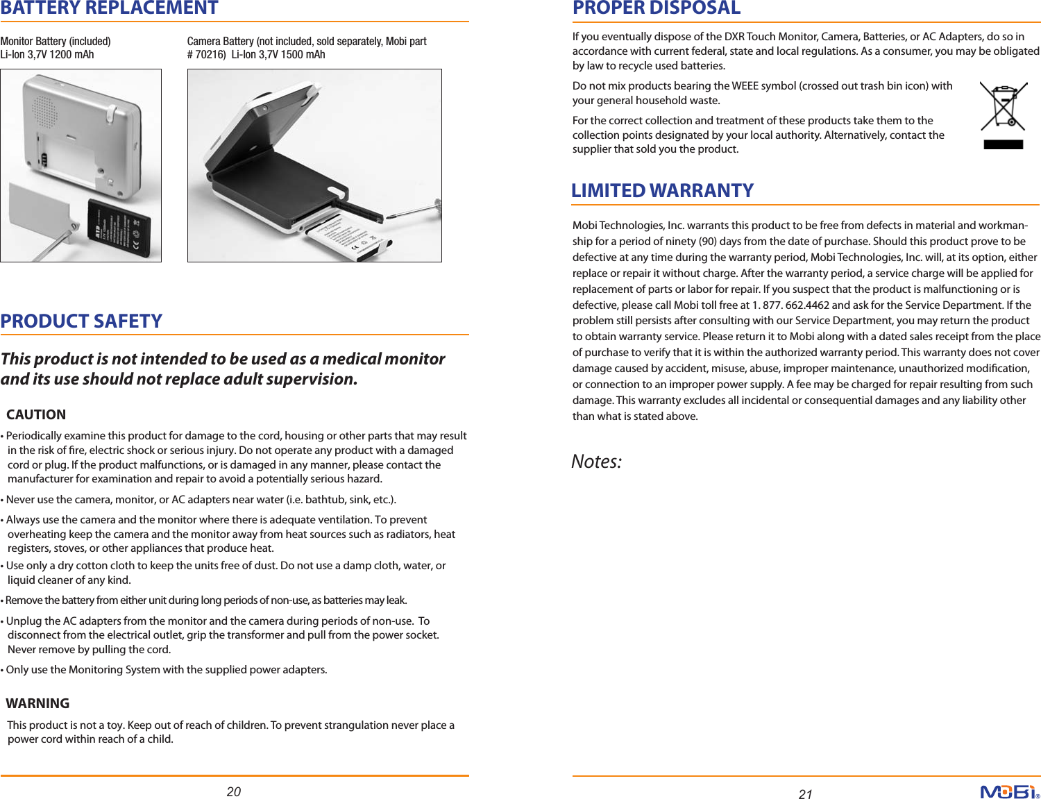 20 21PRODUCT SAFETY           This product is not intended to be used as a medical monitor and its use should not replace adult supervision.  CAUTION• Periodically examine this product for damage to the cord, housing or other parts that may result   in the risk of re, electric shock or serious injury. Do not operate any product with a damaged   cord or plug. If the product malfunctions, or is damaged in any manner, please contact the   manufacturer for examination and repair to avoid a potentially serious hazard.• Never use the camera, monitor, or AC adapters near water (i.e. bathtub, sink, etc.).• Always use the camera and the monitor where there is adequate ventilation. To prevent   overheating keep the camera and the monitor away from heat sources such as radiators, heat   registers, stoves, or other appliances that produce heat.• Use only a dry cotton cloth to keep the units free of dust. Do not use a damp cloth, water, or   liquid cleaner of any kind.• Remove the battery from either unit during long periods of non-use, as batteries may leak.• Unplug the AC adapters from the monitor and the camera during periods of non-use.  To   disconnect from the electrical outlet, grip the transformer and pull from the power socket.   Never remove by pulling the cord.• Only use the Monitoring System with the supplied power adapters.  WARNING   This product is not a toy. Keep out of reach of children. To prevent strangulation never place a   power cord within reach of a child.LIMITED WARRANTY           Notes:Mobi Technologies, Inc. warrants this product to be free from defects in material and workman-ship for a period of ninety (90) days from the date of purchase. Should this product prove to be defective at any time during the warranty period, Mobi Technologies, Inc. will, at its option, either replace or repair it without charge. After the warranty period, a service charge will be applied for replacement of parts or labor for repair. If you suspect that the product is malfunctioning or is defective, please call Mobi toll free at 1. 877. 662.4462 and ask for the Service Department. If the problem still persists after consulting with our Service Department, you may return the product to obtain warranty service. Please return it to Mobi along with a dated sales receipt from the place of purchase to verify that it is within the authorized warranty period. This warranty does not cover damage caused by accident, misuse, abuse, improper maintenance, unauthorized modication, or connection to an improper power supply. A fee may be charged for repair resulting from such damage. This warranty excludes all incidental or consequential damages and any liability other than what is stated above. PROPER DISPOSALIf you eventually dispose of the DXR Touch Monitor, Camera, Batteries, or AC Adapters, do so in accordance with current federal, state and local regulations. As a consumer, you may be obligated by law to recycle used batteries. Do not mix products bearing the WEEE symbol (crossed out trash bin icon) with your general household waste. For the correct collection and treatment of these products take them to the collection points designated by your local authority. Alternatively, contact the supplier that sold you the product.BATTERY REPLACEMENT           Monitor Battery (included)Li-Ion 3,7V 1200 mAhCamera Battery (not included, sold separately, Mobi part # 70216)  Li-Ion 3,7V 1500 mAh