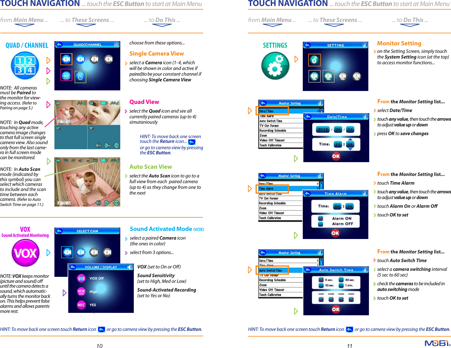 TOUCH NAVIGATION ... touch the ESC Button to start at Main Menufrom Main Menu ...          ... to These Screens ...                          ... to Do This ...TOUCH NAVIGATION ... touch the ESC Button to start at Main Menufrom Main Menu ...          ... to These Screens ...                          ... to Do This ...    Monitor Setting     on the Setting Screen, simply touch    the System Setting icon (at the top)    to access monitor functions... From the Monitor Setting list...   select Date/Time touch any value, then touch the arrows to adjust value up or downpress OK to save changes From the Monitor Setting list...   touch Time Alarm touch any value, then touch the arrows to adjust value up or downtouch Alarm On or Alarm Otouch OK to set 10 11NOTE:  In Auto Scan mode (indicated by this symbol) you can select which cameras to include and the scan time between each camera. (Refer to Auto Switch Time on page 11.)NOTE:  All cameras must be Paired to the monitor for view-ing access. (Refer to Pairing on page 5.)NOTE:  In Quad mode, touching any active camera image changes to that full screen single camera view. Also sound only from the last came-ra in full screen mode can be monitored.QUAD / CHANNEL SETTINGSVOXSound Activated MonitoringFrom the Monitor Setting list...   touch Auto Switch Time select a camera switching interval(5 sec to 60 sec)check the cameras to be included in auto switching mode touch OK to set choose from these options... Single Camera Viewselect a Camera icon (1-4, which will be shown in color and active if paired)to be your constant channel if choosing Single Camera ViewQuad Viewselect the Quad icon and see all currently paired cameras (up to 4) simutaniouslyAuto Scan Viewselect the Auto Scan icon to go to a full view from each  paired camera (up to 4) as they change from one to the nextSound Activated Mode (VOX)select a paired Camera icon (the ones in color) select from 3 options...        VOX (set to On or O)         Sound Sensitivity         (set to High, Med or Low)         Sound-Activated Recording         (set to Yes or No)NOTE: VOX keeps monitor (picture and sound) o until the camera detects a sound, which automatic-ally turns the monitor back on. This helps prevent false alarms and allows parents more rest.  HINT: To move back one screen touch the Return icon... or go to camera view by pressing the ESC Button.HINT: To move back one screen touch Return icon            or go to camera view by pressing the ESC Button.HINT: To move back one screen touch Return icon            or go to camera view by pressing the ESC Button.