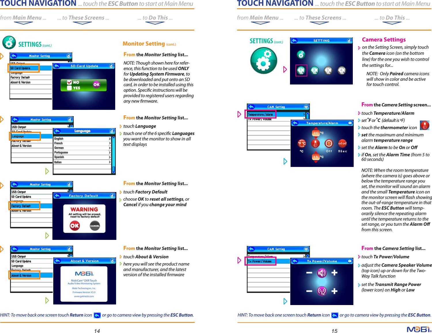 TOUCH NAVIGATION ... touch the ESC Button to start at Main Menufrom Main Menu ...          ... to These Screens ...                          ... to Do This ...LanguageLanguageLanguageLanguageLanguageLanguage14 15TOUCH NAVIGATION ... touch the ESC Button to start at Main Menufrom Main Menu ...          ... to These Screens ...                          ... to Do This ...From the Monitor Setting list...touch Language touch one of the 6 specic Languages you want the monitor to show in all text displaysFrom the Monitor Setting list...touch Factory Default choose OK to reset all settings, or Cancel if you change your mind From the Monitor Setting list...touch About &amp; Version here you will see the product name and manufacturer, and the latest version of the installed rmwareFrom the Camera Setting screen...touch Temperature/Alarm set ºF or ºC  (default is ºF)  touch the thermometer icon set the maximum and minimum alarm temperature range set the Alarm to be On or O if On, set the Alarm Time (from 5 to 60 seconds)NOTE: When the room temperature (where the camera is) goes above or below the temperature range you set, the monitor will sound an alarm and the small Temperature icon on the monitor screen will ash showing the out-of-range temperature in that room. The ESC Button will temp-orarily silence the repeating alarm until the temperature returns to the set range, or you turn the Alarm O from this screen.From the Camera Setting list...   touch Tx Power/Volume adjust the Camera Speaker Volume (top icon) up or down for the Two-Way Talk function set the Transmit Range Power (lower icon) on High or LowMonitor Setting (cont.)EnglishEnglishFrenchFrenchGermanGermanPortuguesePortugueseSpanishSpanishItalianItalianLanguageLanguageLanguageLanguageFrom the Monitor Setting list...   NOTE: Though shown here for refer-ence, this function to be used ONLY for Updating System Firmware, to be downloaded and put onto an SD card, in order to be installed using this option. Specic instructions will be provided to registered users regarding any new rmware. SETTINGS (cont.) SETTINGS (cont.) Camera Settings on the Setting Screen, simply touchthe Camera icon (on the bottom line) for the one you wish to control the settings for...     NOTE:  Only Paired  camera icons        will show in color and be active     for touch control.HINT: To move back one screen touch Return icon            or go to camera view by pressing the ESC Button.HINT: To move back one screen touch Return icon            or go to camera view by pressing the ESC Button.