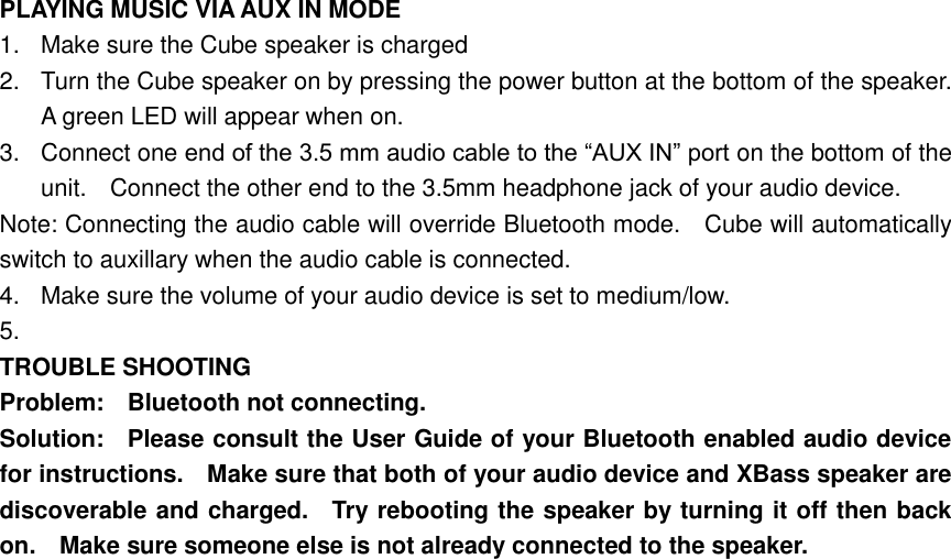 PLAYING MUSIC VIA AUX IN MODE 1.  Make sure the Cube speaker is charged 2.  Turn the Cube speaker on by pressing the power button at the bottom of the speaker.   A green LED will appear when on. 3.  Connect one end of the 3.5 mm audio cable to the “AUX IN” port on the bottom of the unit.    Connect the other end to the 3.5mm headphone jack of your audio device. Note: Connecting the audio cable will override Bluetooth mode.    Cube will automatically switch to auxillary when the audio cable is connected. 4.  Make sure the volume of your audio device is set to medium/low. 5.   TROUBLE SHOOTING Problem:    Bluetooth not connecting. Solution:    Please consult the User Guide of your Bluetooth enabled audio device for instructions.    Make sure that both of your audio device and XBass speaker are discoverable and charged.    Try rebooting the speaker by turning it off then back on.    Make sure someone else is not already connected to the speaker. 