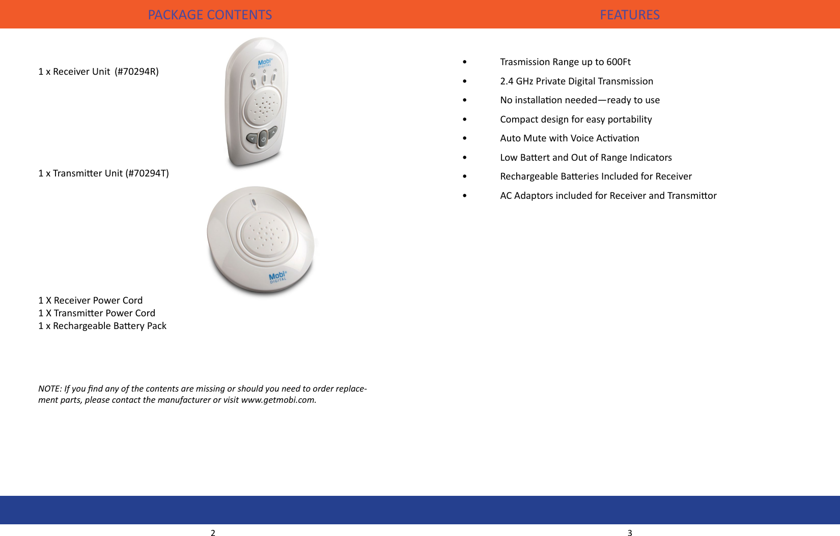 PACKAGE CONTENTS FEATURES•   Trasmission Range up to 600Ft•  2.4 GHz Private Digital Transmission•  No installaon needed—ready to use•  Compact design for easy portability•  Auto Mute with Voice Acvaon •  Low Baert and Out of Range Indicators •  Rechargeable Baeries Included for Receiver•  AC Adaptors included for Receiver and Transmior1 x Receiver Unit  (#70294R)  1 x Transmier Unit (#70294T)  1 X Receiver Power Cord1 X Transmier Power Cord 1 x Rechargeable Baery PackNOTE: If you nd any of the contents are missing or should you need to order replace-ment parts, please contact the manufacturer or visit www.getmobi.com.2 3