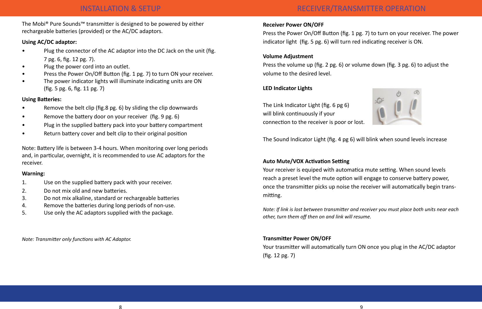 INSTALLATION &amp; SETUP RECEIVER/TRANSMITTER OPERATIONThe Mobi® Pure Sounds™ transmier is designed to be powered by either rechargeable baeries (provided) or the AC/DC adaptors. Using AC/DC adaptor:•  Plug the connector of the AC adaptor into the DC Jack on the unit (g.     7 pg. 6, g. 12 pg. 7).•  Plug the power cord into an outlet.•  Press the Power On/O Buon (g. 1 pg. 7) to turn ON your receiver.•  The power indicator lights will illuminate indicang units are ON      (g. 5 pg. 6, g. 11 pg. 7)Using Baeries:•  Remove the belt clip (g.8 pg. 6) by sliding the clip downwards•    Remove the baery door on your receiver  (g. 9 pg. 6)•    Plug in the supplied baery pack into your baery compartment•     Return baery cover and belt clip to their original posion  Note: Baery life is between 3-4 hours. When monitoring over long periods and, in parcular, overnight, it is recommended to use AC adaptors for the receiver.Warning:1.  Use on the supplied baery pack with your receiver.2.  Do not mix old and new baeries.3.  Do not mix alkaline, standard or rechargeable baeries4.  Remove the baeries during long periods of non-use.5.  Use only the AC adaptors supplied with the package.Note: Transmier only funcons with AC Adaptor.  Receiver Power ON/OFFPress the Power On/O Buon (g. 1 pg. 7) to turn on your receiver. The power indicator light  (g. 5 pg. 6) will turn red indicang receiver is ON.Volume AdjustmentPress the volume up (g. 2 pg. 6) or volume down (g. 3 pg. 6) to adjust the volume to the desired level.LED Indicator LightsThe Link Indicator Light (g. 6 pg 6) will blink connuously if your connecon to the receiver is poor or lost. The Sound Indicator Light (g. 4 pg 6) will blink when sound levels increaseAuto Mute/VOX Acvaon SengYour receiver is equiped with automaca mute seng. When sound levels reach a preset level the mute opon will engage to conserve baery power, once the transmier picks up noise the receiver will automacally begin trans-ming.Note: If link is lost between transmier and receiver you must place both units near each other, turn them o then on and link will resume.Transmier Power ON/OFFYour trasmier will automacally turn ON once you plug in the AC/DC adaptor (g. 12 pg. 7)8 9