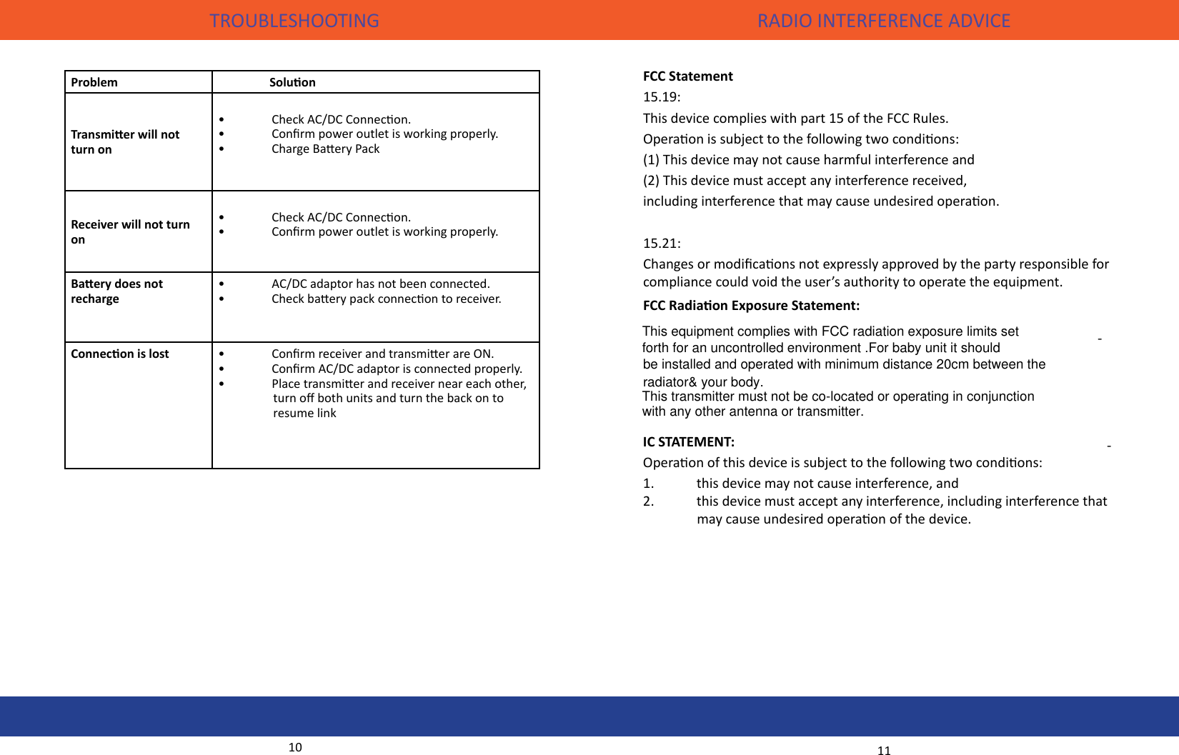   RADIO INTERFERENCE ADVICETROUBLESHOOTING10 11Problem                  SoluonTransmier will not turn on •  Check AC/DC Connecon.•  Conrm power outlet is working properly.•  Charge Baery PackReceiver will not turn on•  Check AC/DC Connecon.•  Conrm power outlet is working properly.                 Baery does not recharge•  AC/DC adaptor has not been connected.•  Check baery pack connecon to receiver.Connecon is lost •  Conrm receiver and transmier are ON.•  Conrm AC/DC adaptor is connected properly.•  Place transmier and receiver near each other, •                turn o both units and turn the back on to         •                resume link FCC Statement15.19:This device complies with part 15 of the FCC Rules. Operaon is subject to the following two condions: (1) This device may not cause harmful interference and(2) This device must accept any interference received, including interference that may cause undesired operaon. 15.21:Changes or modicaons not expressly approved by the party responsible for compliance could void the user’s authority to operate the equipment.FCC Radiaon Exposure Statement:--IC STATEMENT:Operaon of this device is subject to the following two condions:1.  this device may not cause interference, and 2.  this device must accept any interference, including interference that                may cause undesired operaon of the device.This equipment complies with FCC radiation exposure limits set forth for an uncontrolled environment .For baby unit it should be installed and operated with minimum distance 20cm between the radiator&amp; your body.  This transmitter must not be co-located or operating in conjunction with any other antenna or transmitter.