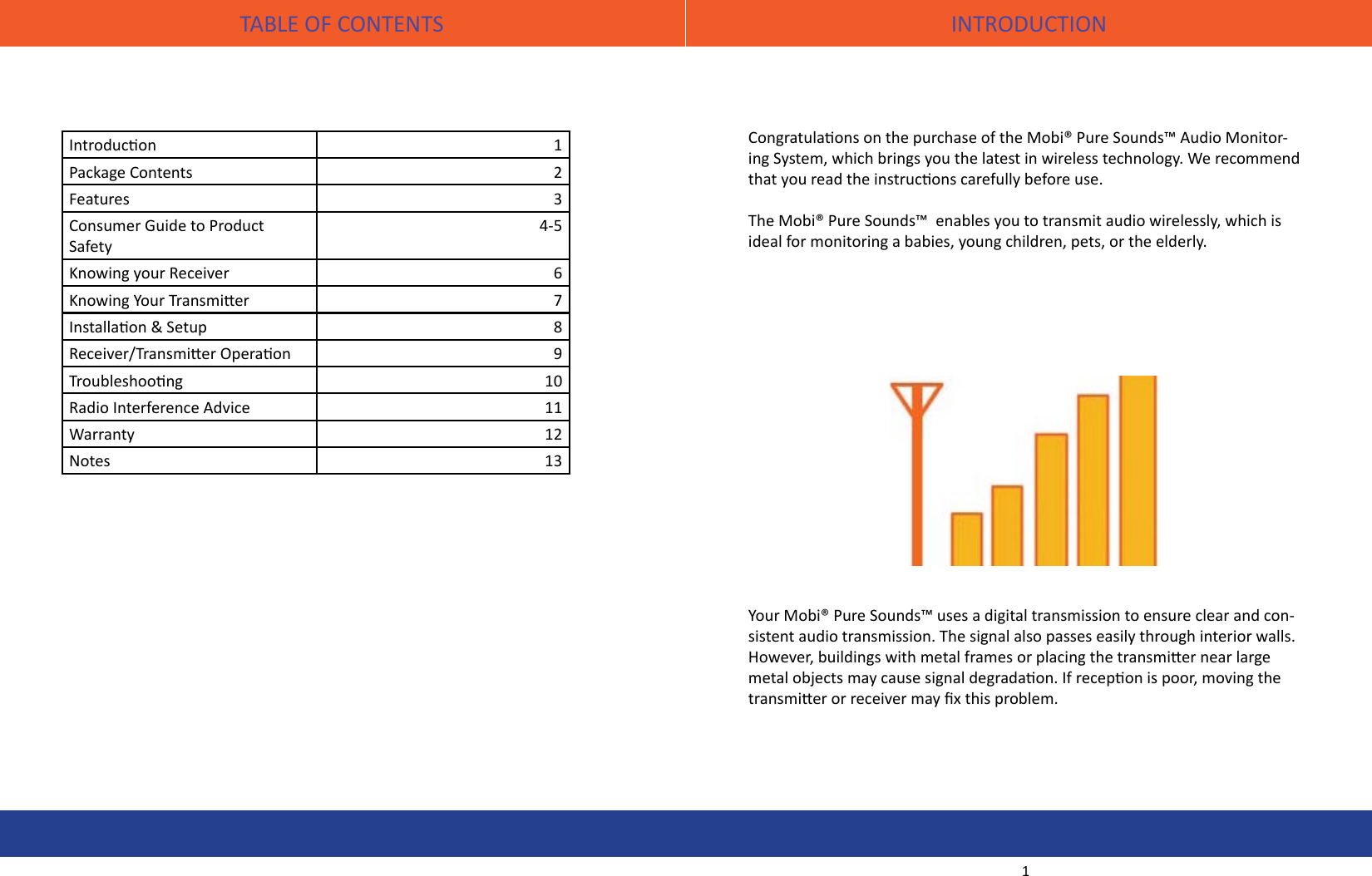 TABLE OF CONTENTS INTRODUCTIONIntroducon 1Package Contents 2Features 3Consumer Guide to Product Safety4-5Knowing your Receiver 6Knowing Your Transmier 7Installaon &amp; Setup 8Receiver/Transmier Operaon 9Troubleshoong 10Radio Interference Advice 11Warranty 12Notes 13Congratulaons on the purchase of the Mobi® Pure Sounds™ Audio Monitor-ing System, which brings you the latest in wireless technology. We recommend that you read the instrucons carefully before use.The Mobi® Pure Sounds™  enables you to transmit audio wirelessly, which is ideal for monitoring a babies, young children, pets, or the elderly. Your Mobi® Pure Sounds™ uses a digital transmission to ensure clear and con-sistent audio transmission. The signal also passes easily through interior walls. However, buildings with metal frames or placing the transmier near large metal objects may cause signal degradaon. If recepon is poor, moving the transmier or receiver may x this problem.1