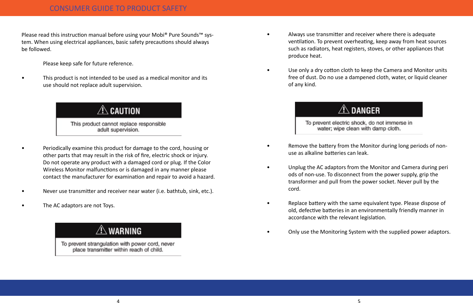 •  Always use transmier and receiver where there is adequate      venlaon. To prevent overheang, keep away from heat sources    such as radiators, heat registers, stoves, or other appliances that    produce heat.•  Use only a dry coon cloth to keep the Camera and Monitor units    free of dust. Do no use a dampened cloth, water, or liquid cleaner    of any kind. •  Remove the baery from the Monitor during long periods of non-   use as alkaline baeries can leak.•  Unplug the AC adaptors from the Monitor and Camera during peri   ods of non-use. To disconnect from the power supply, grip the    transformer and pull from the power socket. Never pull by the   cord.•  Replace baery with the same equivalent type. Please dispose of    old, defecve baeries in an environmentally friendly manner in    accordance with the relevant legislaon.•  Only use the Monitoring System with the supplied power adaptors.CONSUMER GUIDE TO PRODUCT SAFETYPlease read this instrucon manual before using your Mobi® Pure Sounds™ sys-tem. When using electrical appliances, basic safety precauons should always be followed.  Please keep safe for future reference.•  This product is not intended to be used as a medical monitor and its    use should not replace adult supervision. •  Periodically examine this product for damage to the cord, housing or      other parts that may result in the risk of re, electric shock or injury.     Do not operate any product with a damaged cord or plug. If the Color    Wireless Monitor malfuncons or is damaged in any manner please    contact the manufacturer for examinaon and repair to avoid a hazard.•  Never use transmier and receiver near water (i.e. bathtub, sink, etc.).•  The AC adaptors are not Toys.4 5