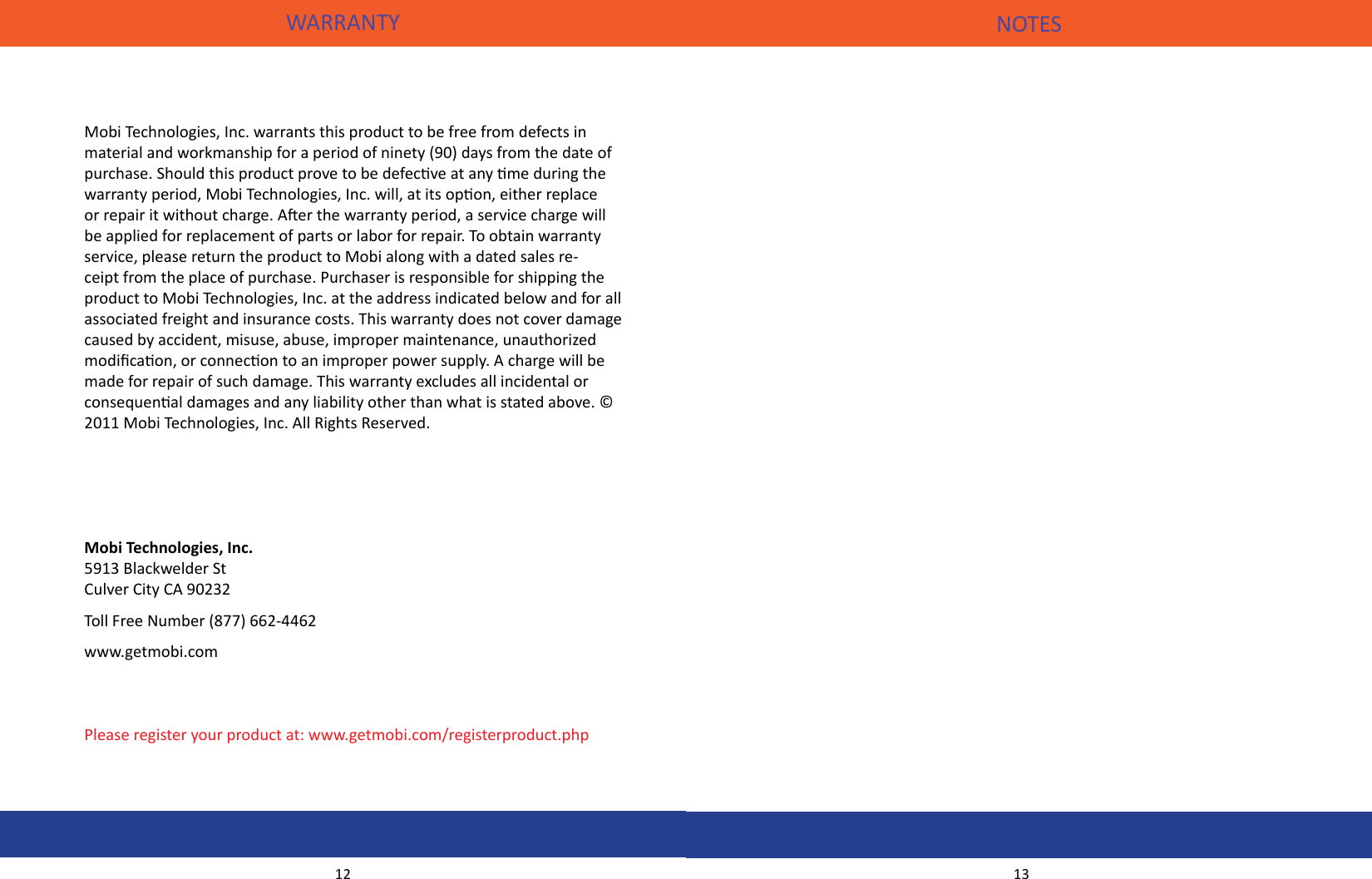 WARRANTY12Mobi Technologies, Inc. warrants this product to be free from defects in material and workmanship for a period of ninety (90) days from the date of purchase. Should this product prove to be defecve at any me during the warranty period, Mobi Technologies, Inc. will, at its opon, either replace or repair it without charge. Aer the warranty period, a service charge will be applied for replacement of parts or labor for repair. To obtain warranty service, please return the product to Mobi along with a dated sales re-ceipt from the place of purchase. Purchaser is responsible for shipping the product to Mobi Technologies, Inc. at the address indicated below and for all associated freight and insurance costs. This warranty does not cover damage caused by accident, misuse, abuse, improper maintenance, unauthorized modicaon, or connecon to an improper power supply. A charge will be made for repair of such damage. This warranty excludes all incidental or consequenal damages and any liability other than what is stated above. © 2011 Mobi Technologies, Inc. All Rights Reserved.Mobi Technologies, Inc.5913 Blackwelder StCulver City CA 90232Toll Free Number (877) 662-4462www.getmobi.comPlease register your product at: www.getmobi.com/registerproduct.phpNOTES13