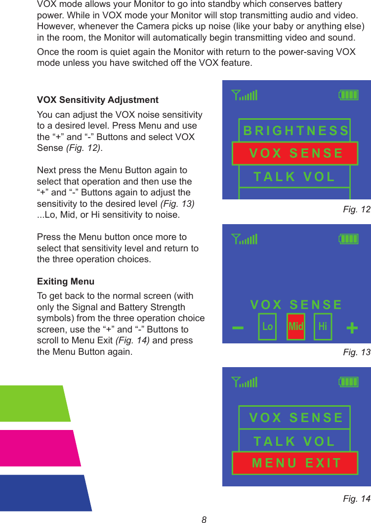 8VOX mode allows your Monitor to go into standby which conserves battery power. While in VOX mode your Monitor will stop transmitting audio and video. However, whenever the Camera picks up noise (like your baby or anything else) in the room, the Monitor will automatically begin transmitting video and sound.Once the room is quiet again the Monitor with return to the power-saving VOX mode unless you have switched off the VOX feature.VOX Sensitivity Adjustment                                                                You can adjust the VOX noise sensitivityto a desired level. Press Menu and use the“+”and“-”ButtonsandselectVOXSense (Fig. 12).Next press the Menu Button again to select that operation and then use the “+”and“-”Buttonsagaintoadjustthesensitivity to the desired level (Fig. 13) ...Lo, Mid, or Hi sensitivity to noise.Press the Menu button once more to select that sensitivity level and return to the three operation choices.Exiting MenuTo get back to the normal screen (with only the Signal and Battery Strength symbols) from the three operation choicescreen, usethe“+”and“-”Buttonstoscroll to Menu Exit (Fig. 14) and press the Menu Button again.