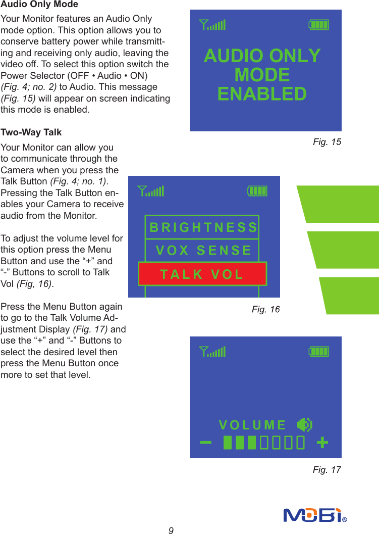 9Audio Only ModeYour Monitor features an Audio Only mode option. This option allows you to conserve battery power while transmitt-ing and receiving only audio, leaving the video off. To select this option switch the PowerSelector(OFF•Audio•ON)(Fig. 4; no. 2) to Audio. This message (Fig. 15) will appear on screen indicating this mode is enabled.Two-Way TalkYour Monitor can allow you to communicate through the Camera when you press the Talk Button (Fig. 4; no. 1). Pressing the Talk Button en-ables your Camera to receive audio from the Monitor.To adjust the volume level for this option press the Menu Buttonandusethe“+”and“-”ButtonstoscrolltoTalkVol (Fig, 16). Press the Menu Button again to go to the Talk Volume Ad-justment Display (Fig. 17) and usethe“+”and“-”Buttonstoselect the desired level then press the Menu Button once more to set that level.