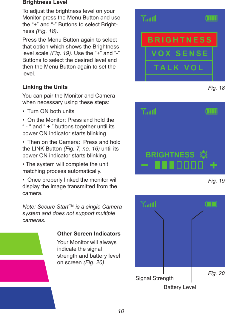 10Brightness LevelTo adjust the brightness level on your Monitor press the Menu Button and use the“+”and“-”ButtonstoselectBright-ness (Fig. 18).Press the Menu Button again to select that option which shows the Brightness level scale (Fig. 19).Usethe“+”and“-”Buttons to select the desired level and then the Menu Button again to set the level.Linking the UnitsYou can pair the Monitor and Camera when necessary using these steps:•TurnONbothunits•OntheMonitor:Pressandholdthe“-“and“+”buttonstogetheruntilitspower ON indicator starts blinking.•ThenontheCamera:Pressandholdthe LINK Button (Fig. 7, no. 16) until its power ON indicator starts blinking.•Thesystemwillcompletetheunitmatching process automatically.•Onceproperlylinkedthemonitorwilldisplay the image transmitted from the camera.Note: Secure Start™ is a single Camera system and does not support multiple cameras.          Other Screen Indicators                                                                                 Your Monitor will always          indicate the signal           strength and battery level          on screen (Fig. 20).Battery LevelSignal Strength