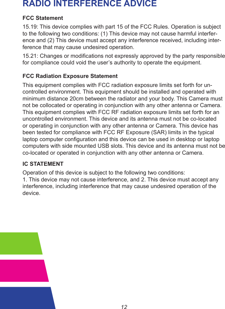 12RADIO INTERFERENCE ADVICEFCC Statement15.19: This device complies with part 15 of the FCC Rules. Operation is subject to the following two conditions: (1) This device may not cause harmful interfer-ence and (2) This device must accept any interference received, including inter-ference that may cause undesired operation.15.21:Changesormodicationsnotexpresslyapprovedbythepartyresponsible for compliance could void the user’s authority to operate the equipment.FCC Radiation Exposure StatementThis equipment complies with FCC radiation exposure limits set forth for un-controlled environment. This equipment should be installed and operated with minimum distance 20cm between the radiator and your body. This Camera must not be collocated or operating in conjunction with any other antenna or Camera. This equipment complies with FCC RF radiation exposure limits set forth for an uncontrolled environment. This device and its antenna must not be co-located or operating in conjunction with any other antenna or Camera. This device has been tested for compliance with FCC RF Exposure (SAR) limits in the typical laptopcomputercongurationandthisdevicecanbeusedindesktoporlaptopcomputers with side mounted USB slots. This device and its antenna must not be co-located or operated in conjunction with any other antenna or Camera.IC STATEMENTOperation of this device is subject to the following two conditions:1. This device may not cause interference, and 2. This device must accept any interference, including interference that may cause undesired operation of the device.