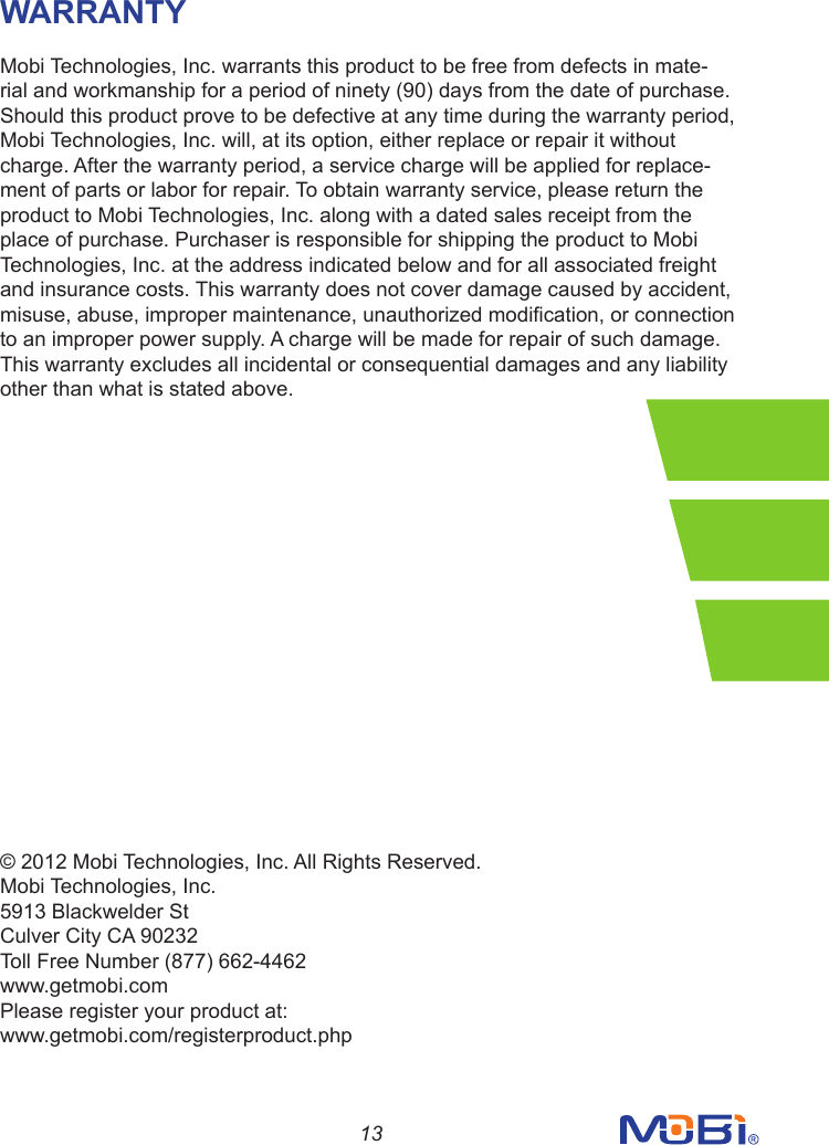 13WARRANTYMobi Technologies, Inc. warrants this product to be free from defects in mate-rial and workmanship for a period of ninety (90) days from the date of purchase. Should this product prove to be defective at any time during the warranty period, Mobi Technologies, Inc. will, at its option, either replace or repair it without charge. After the warranty period, a service charge will be applied for replace-ment of parts or labor for repair. To obtain warranty service, please return the product to Mobi Technologies, Inc. along with a dated sales receipt from the place of purchase. Purchaser is responsible for shipping the product to Mobi Technologies, Inc. at the address indicated below and for all associated freightand insurance costs. This warranty does not cover damage caused by accident, misuse,abuse,impropermaintenance,unauthorizedmodication,orconnectionto an improper power supply. A charge will be made for repair of such damage. This warranty excludes all incidental or consequential damages and any liability other than what is stated above.© 2012 Mobi Technologies, Inc. All Rights Reserved.Mobi Technologies, Inc.5913 Blackwelder StCulver City CA 90232Toll Free Number (877) 662-4462www.getmobi.comPlease register your product at:www.getmobi.com/registerproduct.php