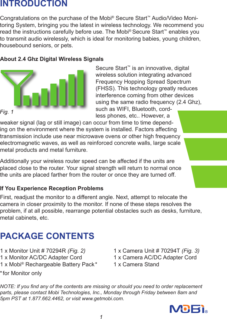 1INTRODUCTIONCongratulations on the purchase of the Mobi® Secure Start™ Audio/Video Moni-toring System, bringing you the latest in wireless technology. We recommend you read the instructions carefully before use. The Mobi® Secure Start™ enables you to transmit audio wirelessly, which is ideal for monitoring babies, young children, housebound seniors, or pets.About 2.4 Ghz Digital Wireless SignalsSecure Start™ is an innovative, digital wireless solution integrating advanced Frequency Hopping Spread Spectrum (FHSS). This technology greatly reduces interference coming from other devices using the same radio frequency (2.4 Ghz), such as WIFI, Bluetooth, cord-less phones, etc.. However, a weaker signal (lag or still image) can occur from time to time depend-ing on the environment where the system is installed. Factors affecting transmission include use near microwave ovens or other high frequency electromagnetic waves, as well as reinforced concrete walls, large scale metal products and metal furniture.Additionally your wireless router speed can be affected if the units are placed close to the router. Your signal strength will return to normal once the units are placed farther from the router or once they are turned off.If You Experience Reception ProblemsFirst, readjust the monitor to a different angle. Next, attempt to relocate the camera in closer proximity to the monitor. If none of these steps resolves the problem, if at all possible, rearrange potential obstacles such as desks, furniture, metal cabinets, etc.       PACKAGE CONTENTS 1 x Monitor Unit # 70294R (Fig. 2)     1 x Camera Unit # 70294T (Fig. 3) 1 x Monitor AC/DC Adapter Cord            1 x Camera AC/DC Adapter Cord1 x Mobi® Rechargeable Battery Pack*  1 x Camera Stand*for Monitor onlyNOTE: If you nd any of the contents are missing or should you need to order replacement parts, please contact Mobi Technologies, Inc., Monday through Friday between 8am and 5pm PST at 1.877.662.4462, or visit www.getmobi.com.