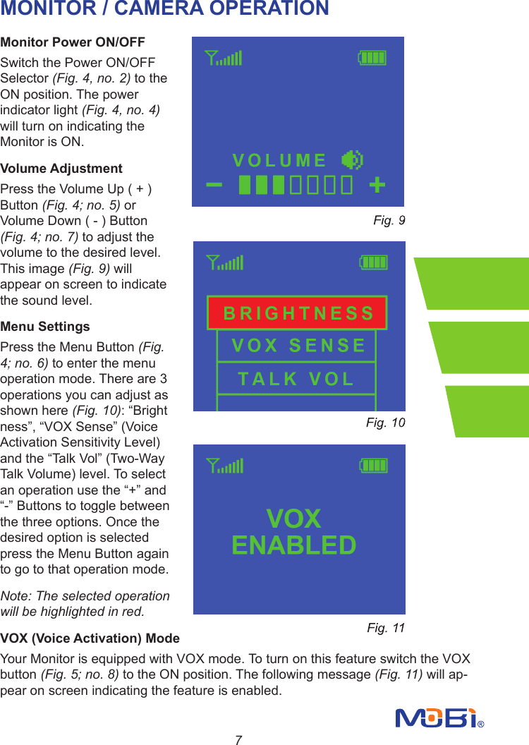 7MONITOR / CAMERA OPERATIONMonitor Power ON/OFFSwitch the Power ON/OFF Selector (Fig. 4, no. 2) to the ON position. The power indicator light (Fig. 4, no. 4) will turn on indicating the Monitor is ON.Volume Adjustment                                                      Press the Volume Up ( + ) Button (Fig. 4; no. 5) or Volume Down ( - ) Button (Fig. 4; no. 7) to adjust the volume to the desired level. This image (Fig. 9) will appear on screen to indicate the sound level.Menu Settings                                                               Press the Menu Button (Fig. 4; no. 6) to enter the menu operation mode. There are 3 operations you can adjust as shown here (Fig. 10): “Brightness”,“VOXSense”(VoiceActivation Sensitivity Level) andthe“TalkVol”(Two-WayTalk Volume) level. To select anoperationusethe“+”and“-”Buttonstotogglebetweenthe three options. Once the desired option is selected press the Menu Button again to go to that operation mode.Note: The selected operation will be highlighted in red.VOX (Voice Activation) ModeYour Monitor is equipped with VOX mode. To turn on this feature switch the VOXbutton (Fig. 5; no. 8) to the ON position. The following message (Fig. 11) will ap-pear on screen indicating the feature is enabled.