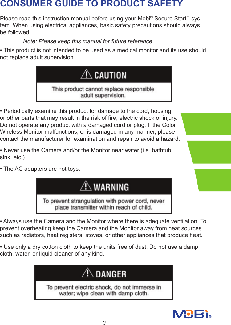 3CONSUMER GUIDE TO PRODUCT SAFETYPlease read this instruction manual before using your Mobi® Secure Start™ sys-tem. When using electrical appliances, basic safety precautions should always be followed. Note: Please keep this manual for future reference.•Thisproductisnotintendedtobeusedasamedicalmonitoranditsuseshouldnot replace adult supervision.•Periodicallyexaminethisproductfordamagetothecord,housingorotherpartsthatmayresultintheriskofre,electricshockorinjury.Do not operate any product with a damaged cord or plug. If the Color Wireless Monitor malfunctions, or is damaged in any manner, please contact the manufacturer for examination and repair to avoid a hazard.•NeverusetheCameraand/ortheMonitornearwater(i.e.bathtub,sink, etc.).•TheACadaptersarenottoys.•AlwaysusetheCameraandtheMonitorwherethereisadequateventilation.Toprevent overheating keep the Camera and the Monitor away from heat sources such as radiators, heat registers, stoves, or other appliances that produce heat.•Useonlyadrycottonclothtokeeptheunitsfreeofdust.Donotuseadampcloth, water, or liquid cleaner of any kind.