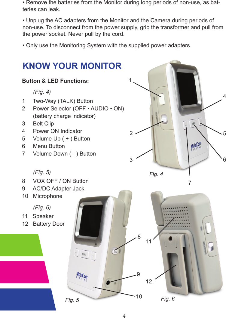 4•RemovethebatteriesfromtheMonitorduringlongperiodsofnon-use,asbat-teries can leak.•UnplugtheACadaptersfromtheMonitorandtheCameraduringperiodsofnon-use. To disconnect from the power supply, grip the transformer and pull from the power socket. Never pull by the cord.•OnlyusetheMonitoringSystemwiththesuppliedpoweradapters.KNOW YOUR MONITOR213456789101112Button &amp; LED Functions:       (Fig. 4)1     Two-Way (TALK) Button2PowerSelector(OFF•AUDIO•ON)       (battery charge indicator)3     Belt Clip4     Power ON Indicator                                       5     Volume Up ( + ) Button6     Menu Button7     Volume Down ( - ) Button       (Fig. 5)8     VOX OFF / ON Button9     AC/DC Adapter Jack10   Microphone       (Fig. 6)11   Speaker                                                        12   Battery Door