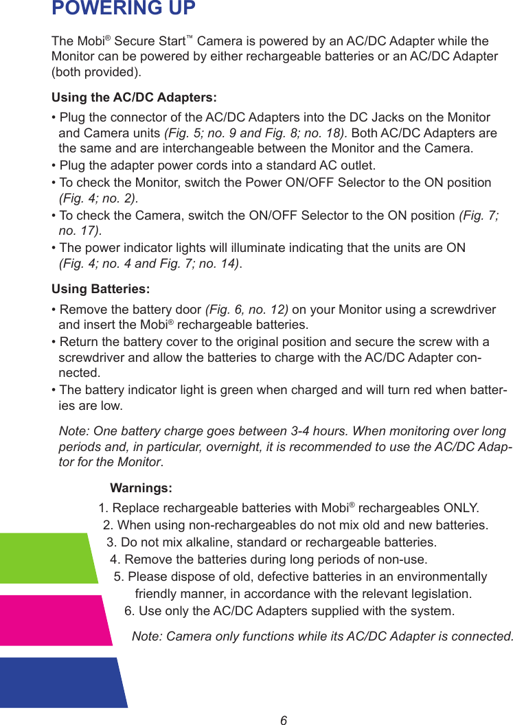 6POWERING UPThe Mobi® Secure Start™ Camera is powered by an AC/DC Adapter while the Monitor can be powered by either rechargeable batteries or an AC/DC Adapter (both provided).Using the AC/DC Adapters:•PlugtheconnectoroftheAC/DCAdaptersintotheDCJacksontheMonitor  and Camera units (Fig. 5; no. 9 and Fig. 8; no. 18). Both AC/DC Adapters are  the same and are interchangeable between the Monitor and the Camera.•PlugtheadapterpowercordsintoastandardACoutlet.•TochecktheMonitor,switch the Power ON/OFF Selector to the ON position  (Fig. 4; no. 2).•TochecktheCamera,switch the ON/OFF Selector to the ON position (Fig. 7;  no. 17).•Thepower indicator lights will illuminate indicating that the units are ON  (Fig. 4; no. 4 and Fig. 7; no. 14).Using Batteries:•Removethebatterydoor(Fig. 6, no. 12) on your Monitor using a screwdriver  and insert the Mobi® rechargeable batteries.•Returnthebattery cover to the original position and secure the screw with a  screwdriver and allow the batteries to charge with the AC/DC Adapter con-  nected.•Thebattery indicator light is green when charged and will turn red when batter-  ies are low.  Note: One battery charge goes between 3-4 hours. When monitoring over long  periods and, in particular, overnight, it is recommended to use the AC/DC Adap-  tor for the Monitor.    Warnings:             1. Replace rechargeable batteries with Mobi® rechargeables ONLY.  2. When using non-rechargeables do not mix old and new batteries.   3. Do not mix alkaline, standard or rechargeable batteries.    4. Remove the batteries during long periods of non-use.     5. Please dispose of old, defective batteries in an environmentally           friendly manner, in accordance with the relevant legislation.        6. Use only the AC/DC Adapters supplied with the system.          Note: Camera only functions while its AC/DC Adapter is connected.