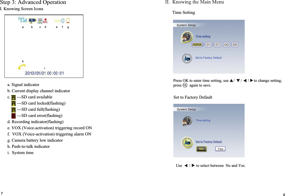 I. Knowing Screen Icons Step 3: Advanced Operation a. Signal indicator b. Current display channel indicator c.      ---SD card available         ---SD card locked(flashing)          ---SD card full(flashing)          ---SD card error(flashing) d. Recording indicator(flashing) e. VOX (Voice-activation) triggering record ON f.  VOX (Voice-activation) triggering alarm ON  g. Camera battery low indicator h. Push-to-talk indicator i.  System time     7Time SettingSet to Factory Default8i j  a          b         c     d             e      f      g       h i92;Press OK to enter time setting, use     /      /      /     to change setting,press        again to save.Use       /      to select between  No and Yes.