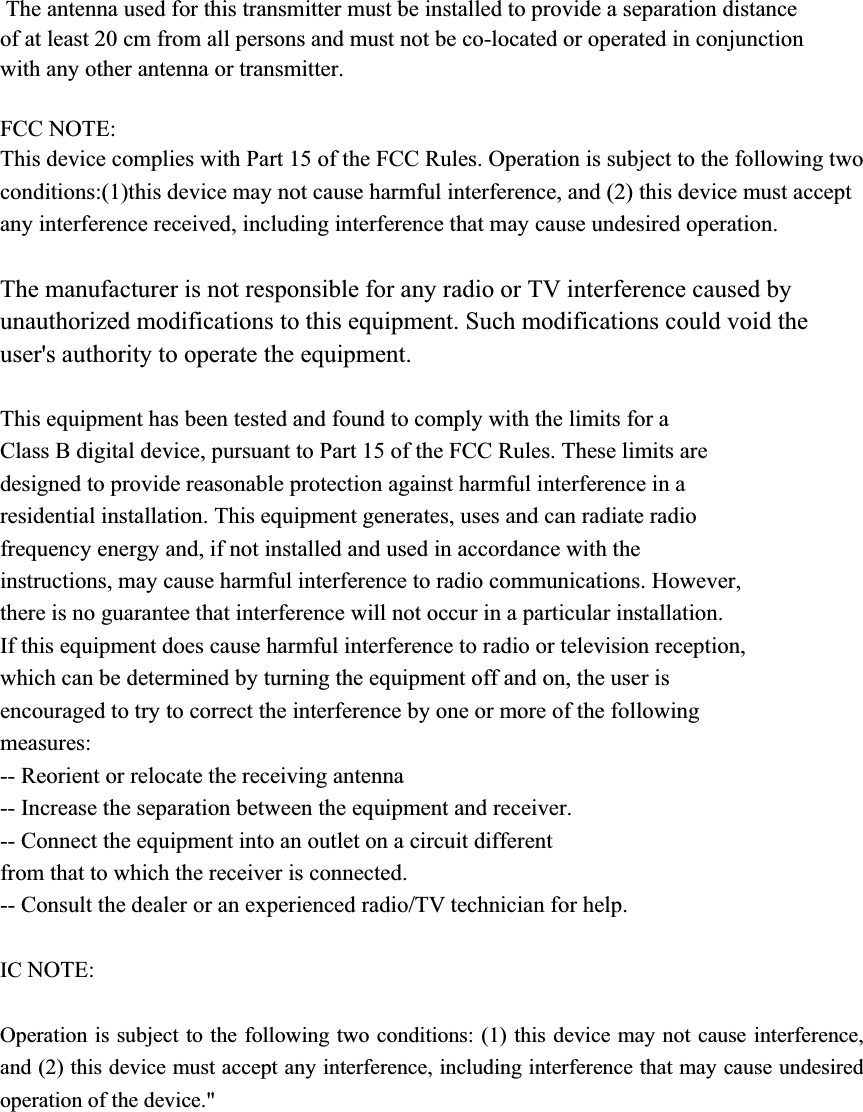  The antenna used for this transmitter must be installed to provide a separation distance of at least 20 cm from all persons and must not be co-located or operated in conjunction with any other antenna or transmitter.FCC NOTE: This device complies with Part 15 of the FCC Rules. Operation is subject to the following two conditions:(1)this device may not cause harmful interference, and (2) this device must accept any interference received, including interference that may cause undesired operation. The manufacturer is not responsible for any radio or TV interference caused by unauthorized modifications to this equipment. Such modifications could void the user&apos;s authority to operate the equipment. This equipment has been tested and found to comply with the limits for a   Class B digital device, pursuant to Part 15 of the FCC Rules. These limits are   designed to provide reasonable protection against harmful interference in a   residential installation. This equipment generates, uses and can radiate radio   frequency energy and, if not installed and used in accordance with the   instructions, may cause harmful interference to radio communications. However,   there is no guarantee that interference will not occur in a particular installation.   If this equipment does cause harmful interference to radio or television reception,   which can be determined by turning the equipment off and on, the user is   encouraged to try to correct the interference by one or more of the following   measures:  -- Reorient or relocate the receiving antenna -- Increase the separation between the equipment and receiver.   -- Connect the equipment into an outlet on a circuit different   from that to which the receiver is connected.   -- Consult the dealer or an experienced radio/TV technician for help. IC NOTE:Operation is subject to the following two conditions: (1) this device may not cause interference, and (2) this device must accept any interference, including interference that may cause undesired operation of the device.&quot; 