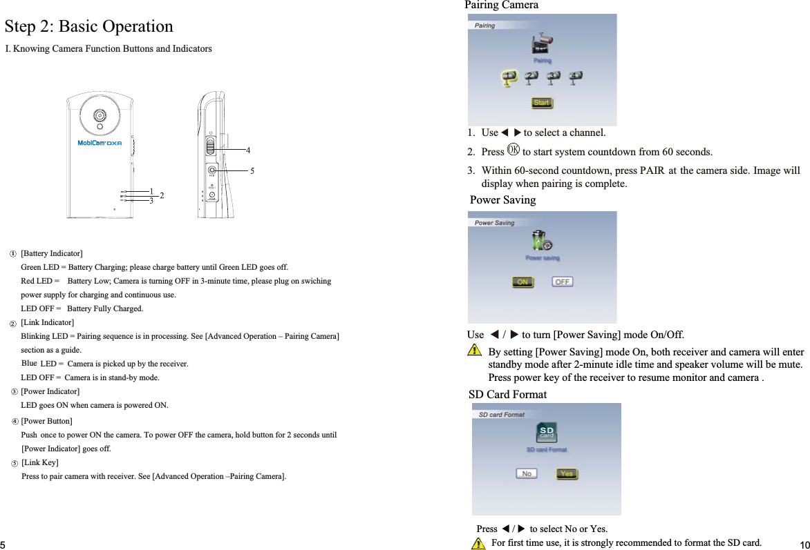 Step 2: Basic Operation srotacidnIdnasnottuBnoitcnuFaremaCgniwonKI.Pairing CameraPower Saving105SD Card Format]onttuBrewoP[litnusdnoces2rofnottubdloh,aremacehtFFOrewopoT.aremacehtNOrewopotecnoPush.ffoseog]rotacidnIrewoP[]yeKkniL[.]aremaCgniriaP–noitarepOdecnavdA[eeS.reviecerhtiwaremacriapotsserP]rotacidnIyrettaB[.ffoseogDELneerGlitnuyrettabegrahcesaelp;gnigrahCyrettaB=DELneerGgnihciwsnogulpesaelp,emitetunim-3niFFOgninrutsiaremaC;woLyrettaB=DELdeR.esusuounitnocdnagnigrahcrofylppusrewop.degrahCylluFyrettaB=FFODEL]rotacidnIkniL[]aremaCgniriaP–noitarepOdecnavdA[eeS.gnissecorpnisiecneuqesgniriaP=DELgniknilB.ediugasanoitces.reviecerehtybpudekcipsiaremaC=DEL.edomyb-dnatsnisiaremaC=FFODEL]rotacidnIrewoP[.NOderewopsiaremacnehwNOseogDEL12345Blue1. Use to select a channel.2. Press to start system countdown from 60 seconds.3. Within 60-second countdown, press PAIR at the camera side. Image willdisplay when pairing is complete.Use       /      to turn [Power Saving] mode On/Off.By setting [Power Saving] mode On, both receiver and camera will enterstandby mode after 2-minute idle time and speaker volume will be mute.Press power key of the receiver to resume monitor and camera .Press      /      to select No or Yes.       For first time use, it is strongly recommended to format the SD card.DC IN 5V/1APWR.