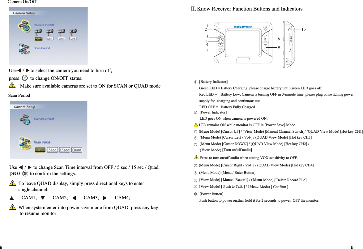 Know Receiver Function Buttons and Indicators BSU16]nottuBrewoP[.rotinomehtFFOrewopotsdnoces2roftidlohneht,norewopotnottubPush]rotacidnIyrettaB[.ffoseogDELneerGlitnuyrettabegrahcesaelp;gnigrahCyrettaB=DELneerGrewopgnihctiwsnogulpesaelp,emitetunim-3niFFOgninrutsiaremaC;woLyrettaB=DELdeR.esusuounitnocdnagnigrahcrofylppus.degrahCylluFyrettaB=FFODEL]rotacidnIrewoP[.NOderewopsiaremacnehwNOseogDEL.edoM]evaSrewoP[niFFOsirotinomelihwNOsniamerDEL][Manual Channel Switch )edoM(/]PUrosruC[)edoMuneM(/]2HCyektoH[)edoMweiVDAUQ(/]1HCyektoH[)edoMweiVDAUQ(/]NWODrosruC[)edoMuneM(]4HCyektoH[)edoMweiVDAUQ(/]+loV/thgiRrosruC[)edoMuneM(][)edoMweiV(/][)edoM(]3HCyektoH[)edoMweiVDAUQ(/]-loV/LeftrosruC[)edoMuneM(]nottuBretnE/uneM[)edoMuneMuneM(12364578901View[Turn on/off audio] )edoM(ViewManual Record  Delete Record File][ Confirm )edoMweiV(/][ Push to Talk )edoM( uneMII.69Camera On/OffScan PeriodUse     /     to select the camera you need to turn off,press         to change ON/OFF status.Make sure available cameras are set to ON for SCAN or QUAD modeUse      /      to change Scan Time interval from OFF / 5 sec / 15 sec / Quad, to confirm the settings.To leave QUAD display, simply press directional keys to enter single channel.When system enter into power save mode from QUAD, press any key  to resume monitor= CAM1; = CAM2; = CAM3; = CAM4;pressPress to turn on/off audio when setting VOX sensitivity to OFF.