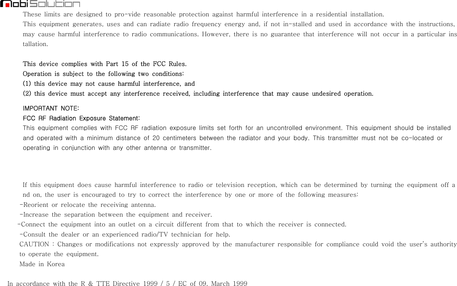 These limits are designed to pro-vide reasonable protection against harmful interference in a residential installation.This equipment generates, uses and can radiate radio frequency energy and, if not in-stalled and used in accordance with the instructions,may cause harmful interference to radio communications. However, there is no guarantee that interference will not occur in a particular installation.This device complies with Part 15 of the FCC Rules.Operation is subject to the following two conditions:(1) this device may not cause harmful interference, and(2) this device must accept any interference received, including interference that may cause undesired operation.IMPORTANT NOTE:FCC RF Radiation Exposure Statement:This equipment complies with FCC RF radiation exposure limits set forth for an uncontrolled environment. This equipment should be installedand operated with a minimum distance of 20 centimeters between the radiator and your body. This transmitter must not be co-located oroperating in conjunction with any other antenna or transmitter.If this equipment does cause harmful interference to radio or television reception, which can be determined by turning the equipment off and on, the user is encouraged to try to correct the interference by one or more of the following measures:-Reorient or relocate the receiving antenna.-Increase the separation between the equipment and receiver.-Connect the equipment into an outlet on a circuit different from that to which the receiver is connected.-Consult the dealer or an experienced radio/TV technician for help.CAUTION : Changes or modifications not expressly approved by the manufacturer responsible for compliance could void the user’s authorityto operate the equipment.Made in KoreaIn accordance with the R &amp; TTE Directive 1999 / 5 / EC of 09. March 1999