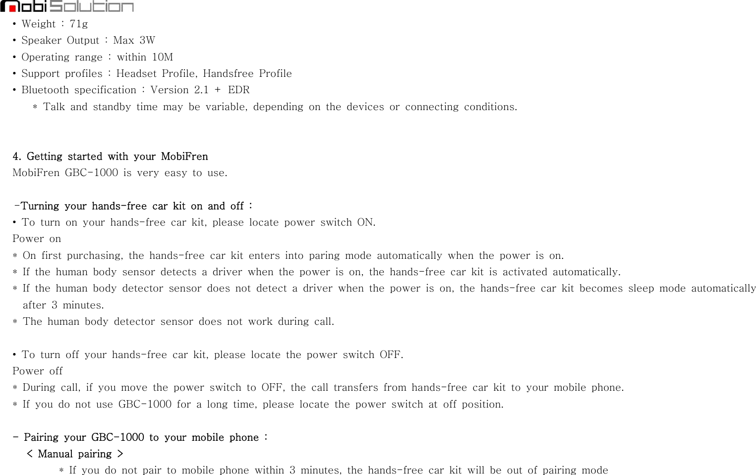 •Weight:71g• Speaker Output : Max 3W• Operating range : within 10M• Support profiles : Headset Profile, Handsfree Profile• Bluetooth specification : Version 2.1 + EDR* Talk and standby time may be variable, depending on the devices or connecting conditions.4. Getting started with your MobiFrenMobiFren GBC-1000 is very easy to use.-Turning your hands-free car kit on and off :• To turn on your hands-free car kit, please locate power switch ON.Power on* On first purchasing, the hands-free car kit enters into paring mode automatically when the power is on.* If the human body sensor detects a driver when the power is on, the hands-free car kit is activated automatically.* If the human body detector sensor does not detect a driver when the power is on, the hands-free car kit becomes sleep mode automaticallyafter 3 minutes.* The human body detector sensor does not work during call.• To turn off your hands-free car kit, please locate the power switch OFF.Power off* During call, if you move the power switch to OFF, the call transfers from hands-free car kit to your mobile phone.* If you do not use GBC-1000 for a long time, please locate the power switch at off position.- Pairing your GBC-1000 to your mobile phone :&lt; Manual pairing &gt;* If you do not pair to mobile phone within 3 minutes, the hands-free car kit will be out of pairing mode