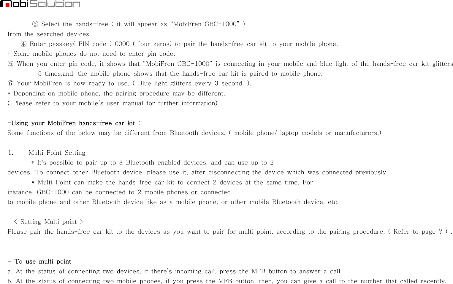 ---------------------------------------------------------------------------------------------------------③ Select the hands-free ( it will appear as “MobiFren GBC-1000” )from the searched devices.④ Enter passkey( PIN code ) 0000 ( four zeros) to pair the hands-free car kit to your mobile phone.* Some mobile phones do not need to enter pin code.⑤ When you enter pin code, it shows that “MobiFren GBC-1000” is connecting in your mobile and blue light of the hands-free car kit glitters5 times,and, the mobile phone shows that the hands-free car kit is paired to mobile phone.⑥ Your MobiFren is now ready to use. ( Blue light glitters every 3 second. ).* Depending on mobile phone, the pairing procedure may be different.( Please refer to your mobile’s user manual for further information)-Using your MobiFren hands-free car kit :Some functions of the below may be different from Bluetooth devices. ( mobile phone/ laptop models or manufacturers.)1. Multi Point Setting* It&apos;s possible to pair up to 8 Bluetooth enabled devices, and can use up to 2devices. To connect other Bluetooth device, please use it, after disconnecting the device which was connected previously.*Multi Point can make the hands-free car kit to connect 2 devices at the same time. Forinstance, GBC-1000 can be connected to 2 mobile phones or connectedto mobile phone and other Bluetooth device like as a mobile phone, or other mobile Bluetooth device, etc.&lt; Setting Multi point &gt;Please pair the hands-free car kit to the devices as you want to pair for multi point, according to the pairing procedure. ( Refer to page ? ) .-Tousemultipointa. At the status of connecting two devices, if there’s incoming call, press the MFB button to answer a call.b. At the status of connecting two mobile phones, if you press the MFB button, then, you can give a call to the number that called recently.